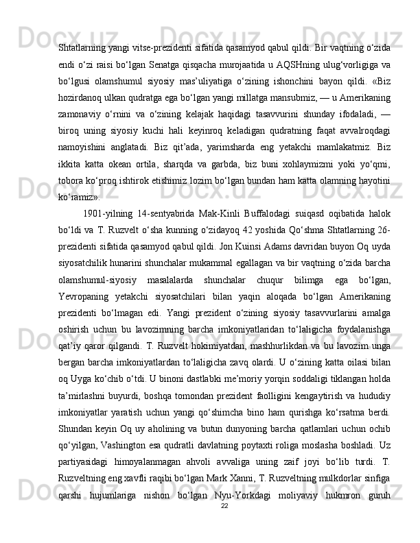 Shtatlarning yangi vitse-prezidenti sifatida qasamyod qabul qildi. Bir vaqtning o‘zida
endi o‘zi  raisi  bo‘lgan Senatga qisqacha  murojaatida u AQSHning ulug‘vorligiga va
bo‘lgusi   olamshumul   siyosiy   mas’uliyatiga   o‘zining   ishonchini   bayon   qildi.   «Biz
hozirdanoq ulkan qudratga ega bo‘lgan yangi millatga mansubmiz, — u Amerikaning
zamonaviy   o‘rnini   va   o‘zining   kelajak   haqidagi   tasavvurini   shunday   ifodaladi,   —
biroq   uning   siyosiy   kuchi   hali   keyinroq   keladigan   qudratning   faqat   avvalroqdagi
namoyishini   anglatadi.   Biz   qit’ada,   yarimsharda   eng   yetakchi   mamlakatmiz.   Biz
ikkita   katta   okean   ortila,   sharqda   va   garbda,   biz   buni   xohlaymizmi   yoki   yo‘qmi,
tobora ko‘proq ishtirok etishimiz lozim bo‘lgan bundan ham katta olamning hayotini
ko‘ramiz».
1901-yilning   14-sentyabrida   Mak-Kinli   Buffalodagi   suiqasd   oqibatida   halok
bo‘ldi  va T. Ruzvelt  o‘sha  kunning o‘zidayoq 42 yoshida  Qo‘shma Shtatlarning 26-
prezidenti sifatida qasamyod qabul qildi. Jon Kuinsi Adams davridan buyon Oq uyda
siyosatchilik hunarini shunchalar mukammal egallagan va bir vaqtning o‘zida barcha
olamshumul-siyosiy   masalalarda   shunchalar   chuqur   bilimga   ega   bo‘lgan,
Yevropaning   yetakchi   siyosatchilari   bilan   yaqin   aloqada   bo‘lgan   Amerikaning
prezidenti   bo‘lmagan   edi.   Yangi   prezident   o‘zining   siyosiy   tasavvurlarini   amalga
oshirish   uchun   bu   lavozimning   barcha   imkoniyatlaridan   to‘laligicha   foydalanishga
qat’iy   qaror   qilgandi.   T.   Ruzvelt   hokimiyatdan,   mashhurlikdan   va   bu   lavozim   unga
bergan barcha imkoniyatlardan to‘laligicha zavq olardi. U o‘zining katta oilasi  bilan
oq Uyga ko‘chib o‘tdi. U binoni dastlabki me’moriy yorqin soddaligi tiklangan holda
ta’mirlashni   buyurdi,   boshqa   tomondan   prezident   faolligini   kengaytirish   va   hududiy
imkoniyatlar   yaratish   uchun   yangi   qo‘shimcha   bino   ham   qurishga   ko‘rsatma   berdi.
Shundan  keyin   Oq  uy   aholining  va   butun  dunyoning   barcha  qatlamlari   uchun  ochib
qo‘yilgan, Vashington  esa  qudratli  davlatning poytaxti  roliga moslasha  boshladi.  Uz
partiyasidagi   himoyalanmagan   ahvoli   avvaliga   uning   zaif   joyi   bo‘lib   turdi.   T.
Ruzveltning eng xavfli raqibi bo‘lgan Mark Xanni, T. Ruzveltning mulkdorlar sinfiga
qarshi   hujumlariga   nishon   bo‘lgan   Nyu-Yorkdagi   moliyaviy   hukmron   guruh
22 