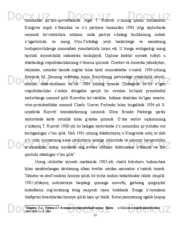 tomonidan   qo‘llab-quvvatlanardi.   Agar   T.   Ruzvelt   o‘zining   qonun   loyihalarini
Kongress   orqali   o‘tkazishni   va   o‘z   partiyasi   tomonidan   1904   yilgi   saylovlarda
nomzodi   ko‘rsatilishini   xohlasa,   unda   partiya   ichidagi   kuchlarning   nisbati
o‘zgartirilishi   va   uning   Nyu-Yorkdagi   yirik   bankirlarga   va   sanoatning
boshqaruvchilariga   munosabati   yumshatilishi   lozim   edi.   U   bunga   erishganligi   uning
tajribali   siyosatchilik   mahoratini   tasdiqlaydi.   Oqilona   kadrlar   siyosati   tufayli   u
shtatlardagi respublikachilarning e’tiborini qozondi. Cherkov va Amerika yahudiylari,
italyanlar,   nemislar   hamda   negrlar   bilan   halol   munosabatlar   o‘rnatdi.   1904-yilning
fevralida   M.   Xanning   vafotidan   keyin   Ruzveltning   partiyadagi   yetakchilik   ahvoli,
nihoyat,   shak-shubhasiz   bo‘ldi.   1904   yilning   iyunida   Chikagoda   bo‘lib   o‘tgan
respublikachilar   s’ezdila   delegatlar   qariyb   bir   ovozlan   bo‘lajak   prezidentlik
saylovlariga   nomzod   qilib   Ruzveltni   ko‘rsatdilar.   Indiana   shtatidan   bo‘lgan   senator,
vitse-prezidentlikka   nomzod   Charlz   Uorren   Ferbenks   bilan   birgalikda   1904-yil   8-
noyabrda   Ruzvelt   demokratlarning   nomzodi   Olton   Brunks   Parkerga   qarshi
saylovlarda   katta   ustunlik   bilan   g‘alaba   qozondi.   O‘sha   saylov   oqshomining
o‘zidayoq T. Ruzvelt 1908-yili bo‘ladigan saylovlarda o‘z nomzodini qo‘yishdan voz
kechganligini   e’lon   qildi.   Hali   1901-yilning  dekabrilayoq   u  Kongressla   nutq  so‘zlab
o‘z   ichki   siyosatining   asosi   islohotlarni   amalga   oshirishda   va   ijtimoiy   barqarorlikni
ta’minlashda,   tashqi   siyosatda   eng   avvalo   «Monro   doktrinasini   o‘tkazish   va   flot
qurilishi ekanligini e’lon qildi 9
.
Uning   islohotlar   siyosati   markazida   1903-yili   «halol   kelishuv»   tushunchasi
bilan   xarakterlangan   davlatning   ulkan   trestlar   ustidan   nazoratini   o‘rnatish   turardi.
Tabiatni va atrof muhitni himoya qilish bo‘yicha muhim tashabbuslar ishlab chiqildi.
1902-yildayoq   melioratsiya   haqidagi   qonunga   muvofiq   garbning   qurgoqchil
hududlarini   sug‘orishning   keng   miqyosli   rejasi   boshlandi.   Bunga   o‘rmonlarni
shafqatsiz kesishlardan himoya qilish ham qo‘shildi. Butun jamiyatning egalik huquqi
9
 Хидоятов  Г.А.,  Гуломов Х.Г. Всемирная история новейший период    Европа       и США после второй мировой войны. 
(1945–1995). — Т. 1995.
23 