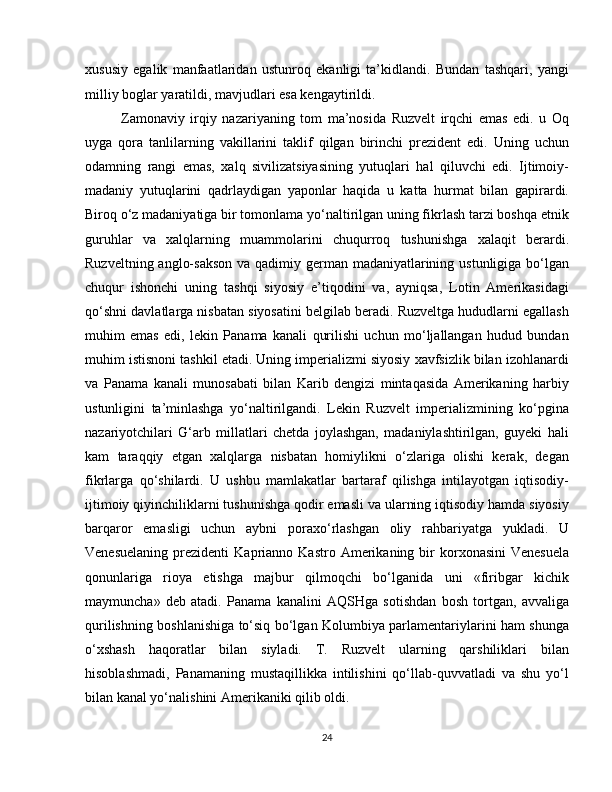 xususiy   egalik   manfaatlaridan   ustunroq   ekanligi   ta’kidlandi.   Bundan   tashqari,   yangi
milliy boglar yaratildi, mavjudlari esa kengaytirildi.
Zamonaviy   irqiy   nazariyaning   tom   ma’nosida   Ruzvelt   irqchi   emas   edi.   u   Oq
uyga   qora   tanlilarning   vakillarini   taklif   qilgan   birinchi   prezident   edi.   Uning   uchun
odamning   rangi   emas,   xalq   sivilizatsiyasining   yutuqlari   hal   qiluvchi   edi.   Ijtimoiy-
madaniy   yutuqlarini   qadrlaydigan   yaponlar   haqida   u   katta   hurmat   bilan   gapirardi.
Biroq o‘z madaniyatiga bir tomonlama yo‘naltirilgan uning fikrlash tarzi boshqa etnik
guruhlar   va   xalqlarning   muammolarini   chuqurroq   tushunishga   xalaqit   berardi.
Ruzveltning anglo-sakson  va qadimiy german madaniyatlarining ustunligiga bo‘lgan
chuqur   ishonchi   uning   tashqi   siyosiy   e’tiqodini   va,   ayniqsa,   Lotin   Amerikasidagi
qo‘shni davlatlarga nisbatan siyosatini belgilab beradi. Ruzveltga hududlarni egallash
muhim   emas   edi,   lekin   Panama   kanali   qurilishi   uchun   mo‘ljallangan   hudud   bundan
muhim istisnoni tashkil etadi. Uning imperializmi siyosiy xavfsizlik bilan izohlanardi
va   Panama   kanali   munosabati   bilan   Karib   dengizi   mintaqasida   Amerikaning   harbiy
ustunligini   ta’minlashga   yo‘naltirilgandi.   Lekin   Ruzvelt   imperializmining   ko‘pgina
nazariyotchilari   G‘arb   millatlari   chetda   joylashgan,   madaniylashtirilgan,   guyeki   hali
kam   taraqqiy   etgan   xalqlarga   nisbatan   homiylikni   o‘zlariga   olishi   kerak,   degan
fikrlarga   qo‘shilardi.   U   ushbu   mamlakatlar   bartaraf   qilishga   intilayotgan   iqtisodiy-
ijtimoiy qiyinchiliklarni tushunishga qodir emasli va ularning iqtisodiy hamda siyosiy
barqaror   emasligi   uchun   aybni   poraxo‘rlashgan   oliy   rahbariyatga   yukladi.   U
Venesuelaning   prezidenti   Kaprianno   Kastro  Amerikaning  bir  korxonasini  Venesuela
qonunlariga   rioya   etishga   majbur   qilmoqchi   bo‘lganida   uni   «firibgar   kichik
maymuncha»   deb   atadi.   Panama   kanalini   AQSHga   sotishdan   bosh   tortgan,   avvaliga
qurilishning boshlanishiga to‘siq bo‘lgan Kolumbiya parlamentariylarini ham shunga
o‘xshash   haqoratlar   bilan   siyladi.   T.   Ruzvelt   ularning   qarshiliklari   bilan
hisoblashmadi,   Panamaning   mustaqillikka   intilishini   qo‘llab-quvvatladi   va   shu   yo‘l
bilan kanal yo‘nalishini Amerikaniki qilib oldi.
24 