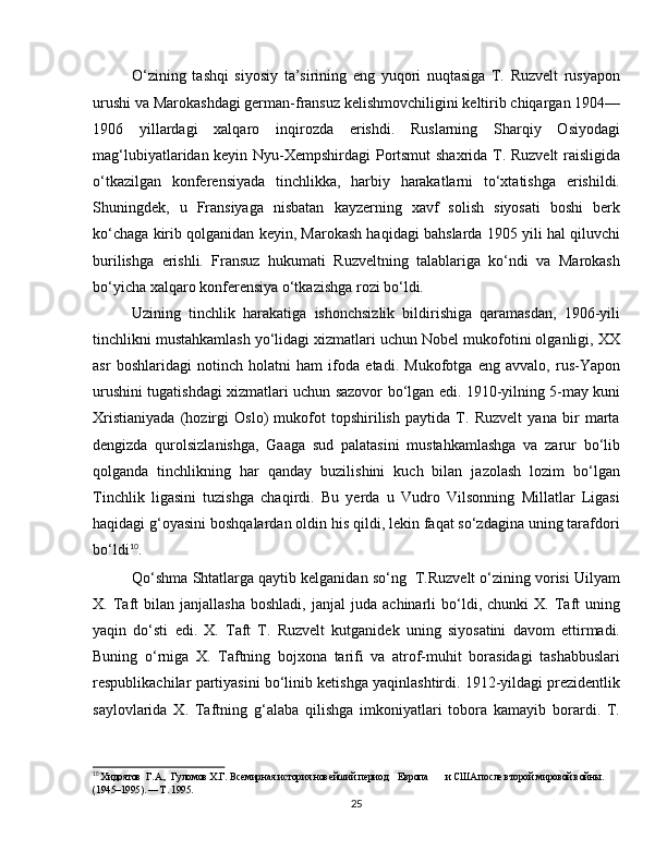 O‘zining   tashqi   siyosiy   ta’sirining   eng   yuqori   nuqtasiga   T.   Ruzvelt   rusyapon
urushi va Marokashdagi german-fransuz kelishmovchiligini keltirib chiqargan 1904—
1906   yillardagi   xalqaro   inqirozda   erishdi.   Ruslarning   Sharqiy   Osiyodagi
mag‘lubiyatlaridan keyin Nyu-Xempshirdagi Portsmut  shaxrida T. Ruzvelt raisligida
o‘tkazilgan   konferensiyada   tinchlikka,   harbiy   harakatlarni   to‘xtatishga   erishildi.
Shuningdek,   u   Fransiyaga   nisbatan   kayzerning   xavf   solish   siyosati   boshi   berk
ko‘chaga kirib qolganidan keyin, Marokash haqidagi bahslarda 1905 yili hal qiluvchi
burilishga   erishli.   Fransuz   hukumati   Ruzveltning   talablariga   ko‘ndi   va   Marokash
bo‘yicha xalqaro konferensiya o‘tkazishga rozi bo‘ldi.
Uzining   tinchlik   harakatiga   ishonchsizlik   bildirishiga   qaramasdan,   1906-yili
tinchlikni mustahkamlash yo‘lidagi xizmatlari uchun Nobel mukofotini olganligi, XX
asr   boshlaridagi   notinch   holatni   ham   ifoda   etadi.   Mukofotga   eng   avvalo,   rus-Yapon
urushini tugatishdagi xizmatlari uchun sazovor bo‘lgan edi. 1910-yilning 5-may kuni
Xristianiyada   (hozirgi   Oslo)   mukofot   topshirilish   paytida   T.   Ruzvelt   yana   bir   marta
dengizda   qurolsizlanishga,   Gaaga   sud   palatasini   mustahkamlashga   va   zarur   bo‘lib
qolganda   tinchlikning   har   qanday   buzilishini   kuch   bilan   jazolash   lozim   bo‘lgan
Tinchlik   ligasini   tuzishga   chaqirdi.   Bu   yerda   u   Vudro   Vilsonning   Millatlar   Ligasi
haqidagi g‘oyasini boshqalardan oldin his qildi, lekin faqat so‘zdagina uning tarafdori
bo‘ldi 10
.
Qo‘shma Shtatlarga qaytib kelganidan so‘ng  T.Ruzvelt o‘zining vorisi Uilyam
X.  Taft   bilan   janjallasha   boshladi,   janjal   juda   achinarli   bo‘ldi,  chunki   X.  Taft   uning
yaqin   do‘sti   edi.   X.   Taft   T.   Ruzvelt   kutganidek   uning   siyosatini   davom   ettirmadi.
Buning   o‘rniga   X.   Taftning   bojxona   tarifi   va   atrof-muhit   borasidagi   tashabbuslari
respublikachilar partiyasini bo‘linib ketishga yaqinlashtirdi. 1912-yildagi prezidentlik
saylovlarida   X.   Taftning   g‘alaba   qilishga   imkoniyatlari   tobora   kamayib   borardi.   T.
10
 Хидоятов  Г.А.,  Гуломов Х.Г. Всемирная история новейший период    Европа       и США после второй мировой войны. 
(1945–1995). — Т. 1995.
25 