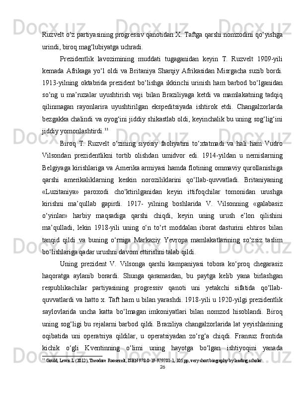 Ruzvelt o‘z partiyasining progressiv qanotidan X. Taftga qarshi nomzodini qo‘yishga
urindi, biroq mag‘lubiyatga uchradi.
Prezidentlik   lavozimining   muddati   tugaganidan   keyin   T.   Ruzvelt   1909-yili
kemada  Afrikaga   yo‘l  oldi  va  Britaniya  Sharqiy  Afrikasidan   Misrgacha   suzib  bordi.
1913-yilning   oktabrida   prezident   bo‘lishga   ikkinchi   urinish   ham   barbod   bo‘lganidan
so‘ng   u   ma’ruzalar   uyushtirish   vaji   bilan   Braziliyaga   ketdi   va   mamlakatning   tadqiq
qilinmagan   rayonlarira   uyushtirilgan   ekspeditsiyada   ishtirok   etdi.   Changalzorlarda
bezgakka chalindi va oyog‘ini jiddiy shikastlab oldi, keyinchalik bu uning sog‘lig‘ini
jiddiy yomonlashtirdi. 11
Biroq   T.   Ruzvelt   o‘zining   siyosiy   faoliyatini   to‘xtatmadi   va   hali   ham   Vudro
Vilsondan   prezidentlikni   tortib   olishdan   umidvor   edi.   1914-yildan   u   nemislarning
Belgiyaga kirishlariga va Amerika armiyasi hamda flotining ommaviy qurollanishiga
qarshi   amerikaliklarning   keskin   noroziliklarini   qo‘llab-quvvatladi.   Britaniyaning
«Luzitaniya»   paroxodi   cho‘ktirilganidan   keyin   ittifoqchilar   tomonidan   urushga
kirishni   ma’qullab   gapirdi.   1917-   yilning   boshlarida   V.   Vilsonning   «galabasiz
o‘yinlar»   harbiy   maqsadiga   qarshi   chiqdi,   keyin   uning   urush   e’lon   qilishini
ma’qulladi,   lekin   1918-yili   uning   o‘n   to‘rt   moddalan   iborat   dasturini   ehtiros   bilan
tanqid   qildi   va   buning   o‘rniga   Markaziy   Yevropa   mamlakatlarining   so‘zsiz   taslim
bo‘lishlariga qadar urushni davom ettirishni talab qildi.
Uning   prezident   V.   Vilsonga   qarshi   kampaniyasi   tobora   ko‘proq   chegarasiz
haqoratga   aylanib   borardi.   Shunga   qaramasdan,   bu   paytga   kelib   yana   birlashgan
respublikachilar   partiyasining   progressiv   qanoti   uni   yetakchi   sifatida   qo‘llab-
quvvatlardi va hatto x. Taft ham u bilan yarashdi. 1918-yili u 1920-yilgi prezidentlik
saylovlarida   uncha   katta   bo‘lmagan   imkoniyatlari   bilan   nomzod   hisoblandi.   Biroq
uning sog‘ligi bu rejalarni barbod qildi. Braziliya changalzorlarida lat yeyishlarining
oqibatida   uni   operatsiya   qildilar,   u   operatsiyadan   zo‘rg‘a   chiqdi.   Fransuz   frontida
kichik   o‘gli   Kventinning   o‘limi   uning   hayotga   bo‘lgan   ishtiyoqini   yanada
11
 Gould, Lewis L (2012), Theodore Roosevelt, ISBN 978-0-19-979701-1, 105 pp, very short biography by leading scholar
26 