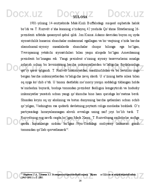 XULOSA
1901-yilning   14-sentyabrida   Mak-Kinli   Buffalodagi   suiqasd   oqibatida   halok
bo‘ldi  va T. Ruzvelt  o‘sha  kunning o‘zidayoq 42 yoshida  Qo‘shma Shtatlarning 26-
prezidenti sifatida qasamyod qabul qildi. Jon Kuinsi Adams davridan buyon oq uyda
siyosatchilik hunarini shunchalar mukammal egallagan va bir vaqtning o‘zida barcha
olamshumul-siyosiy   masalalarda   shunchalar   chuqur   bilimga   ega   bo‘lgan,
Yevropaning   yetakchi   siyosatchilari   bilan   yaqin   aloqada   bo‘lgan   Amerikaning
prezidenti   bo‘lmagan   edi.   Yangi   prezident   o‘zining   siyosiy   tasavvurlarini   amalga
oshirish   uchun   bu   lavozimning   barcha   imkoniyatlaridan   to‘laligicha   foydalanishga
qat’iy   qaror   qilgandi.   T.   Ruzvelt   hokimiyatdan,   mashhurlikdan   va   bu   lavozim   unga
bergan barcha imkoniyatlardan to‘laligicha zavq olardi. U o‘zining katta oilasi  bilan
oq uyga ko‘chib o‘tdi. U binoni dastlabki me’moriy yorqin soddaligi tiklangan holda
ta’mirlashni   buyurdi,   boshqa   tomondan   prezident   faolligini   kengaytirish   va   hududiy
imkoniyatlar   yaratish   uchun   yangi   qo‘shimcha   bino   ham   qurishga   ko‘rsatma   berdi.
Shundan   keyin   oq   uy   aholining   va   butun   dunyoning   barcha   qatlamlari   uchun   ochib
qo‘yilgan, Vashington esa qudratli davlatning poytaxti roliga moslasha boshladi. O’z
partiyasidagi   himoyalanmagan   ahvoli   avvaliga   uning   zaif   joyi   bo‘lib   turdi.   T.
Ruzveltning eng xavfli raqibi bo‘lgan Mark Xanni, T. Ruzveltning mulkdorlar sinfiga
qarshi   hujumlariga   nishon   bo‘lgan   Nyu-Yorkdagi   moliyaviy   hukmron   guruh
tomonidan qo‘llab-quvvatlanardi 12
.
12
  Хидоятов  Г.А.,  Гуломов Х.Г. Всемирная история новейший период    Европа       и США после второй мировой войны. 
(1945–1995). — Т. 1995.
28 