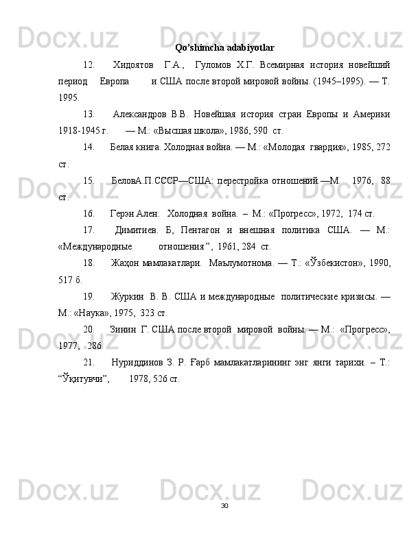 Qo’shimcha adabiyotlar
12.   Хидоятов     Г.А.,     Гуломов   Х.Г.   Всемирная   история   новейший
период       Европа             и США после второй мировой войны. (1945–1995). — Т.
1995.
13.   Александров   В.В.   Новейшая   история   стран   Европы   и   Америки
1918-1945 г.       — М.: «Высшая школа», 1986, 590  ст.       
14.   Белая книга. Холодная война. — М.: «Молодая  гвардия», 1985, 272
ст.
15.   БеловА.П.СССР—США:   перестройка   отношений.—М.       1976,     88
ст.
16.   Герэн Ален.   Холодная  война.  –  М.: «Прогресс», 1972,  174 ст.  
17.   Димитиев.   Б,   Пентагон   и   внешная   политика   США.   —   М.:
«Международные           отношения ”,  1961, 284  ст.   
18.   Жаҳон   мамлакатлари.     Маълумотнома.   —   Т.:   «Ўзбекистон»,   1990,
517 б.  
19.   Журкин   В. В. США и международные   политические кризисы. —
М.: «Наука», 1975,  323 ст.
20.  Зинин  Г. США после второй  мировой  войны. — М.:  «Прогресс»,
1977,   286   
21.   Нуриддинов   З.   Р.   Ғарб   мамлакатларининг   энг   янги   тарихи.   –   Т.:
“Ўқитувчи”,        1978, 526 ст.
30 