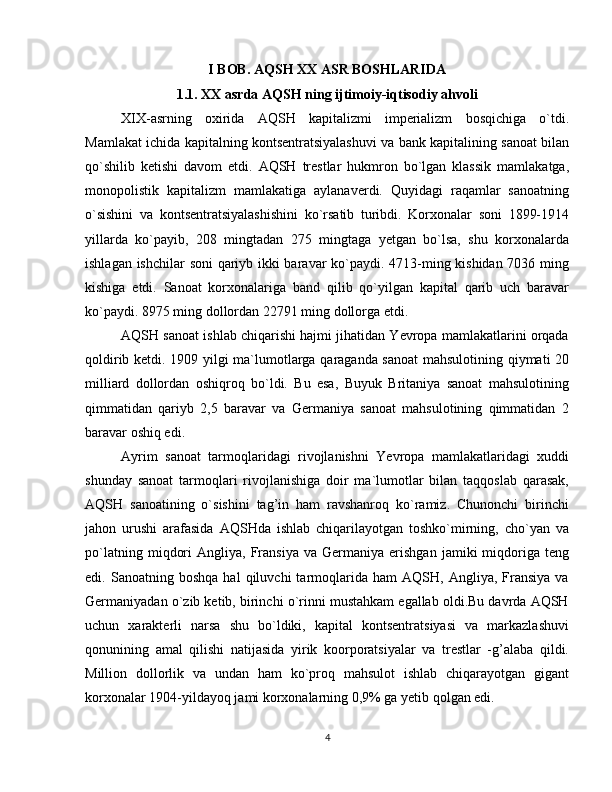 I BOB. AQSH XX ASR BOSHLARIDA
1.1. XX asrda AQSH ning ijtimoiy-iqtisodiy ahvoli
XIX-asrning   oxirida   AQSH   kapitalizmi   imperializm   bosqichiga   o`tdi.
Mamlakat ichida kapitalning kontsentratsiyalashuvi va bank kapitalining sanoat bilan
qo`shilib   ketishi   davom   etdi.   AQSH   trestlar   hukmron   bo`lgan   klassik   mamlakatga,
monopolistik   kapitalizm   mamlakatiga   aylanaverdi.   Quyidagi   raqamlar   sanoatning
o`sishini   va   kontsentratsiyalashishini   ko`rsatib   turibdi.   Korxonalar   soni   1899-1914
yillarda   ko`payib,   208   mingtadan   275   mingtaga   yetgan   bo`lsa,   shu   korxonalarda
ishlagan ishchilar soni qariyb ikki baravar ko`paydi. 4713-ming kishidan 7036 ming
kishiga   etdi.   Sanoat   korxonalariga   band   qilib   qo`yilgan   kapital   qarib   uch   baravar
ko`paydi. 8975 ming dollordan 22791 ming dollorga etdi.
AQSH sanoat ishlab chiqarishi hajmi jihatidan Yevropa mamlakatlarini orqada
qoldirib ketdi. 1909 yilgi ma`lumotlarga qaraganda sanoat  mahsulotining qiymati 20
milliard   dollordan   oshiqroq   bo`ldi.   Bu   esa,   Buyuk   Britaniya   sanoat   mahsulotining
qimmatidan   qariyb   2,5   baravar   va   Germaniya   sanoat   mahsulotining   qimmatidan   2
baravar oshiq edi.
Ayrim   sanoat   tarmoqlaridagi   rivojlanishni   Yevropa   mamlakatlaridagi   xuddi
shunday   sanoat   tarmoqlari   rivojlanishiga   doir   ma`lumotlar   bilan   taqqoslab   qarasak,
AQSH   sanoatining   o`sishini   tag’in   ham   ravshanroq   ko`ramiz.   Chunonchi   birinchi
jahon   urushi   arafasida   AQSHda   ishlab   chiqarilayotgan   toshko`mirning,   cho`yan   va
po`latning   miqdori   Angliya,  Fransiya   va   Germaniya   erishgan   jamiki   miqdoriga  teng
edi.  Sanoatning   boshqa   hal   qiluvchi   tarmoqlarida   ham   AQSH,   Angliya,   Fransiya   va
Germaniyadan o`zib ketib, birinchi o`rinni mustahkam egallab oldi.Bu davrda AQSH
uchun   xarakterli   narsa   shu   bo`ldiki,   kapital   kontsentratsiyasi   va   markazlashuvi
qonunining   amal   qilishi   natijasida   yirik   koorporatsiyalar   va   trestlar   -g’alaba   qildi.
Million   dollorlik   va   undan   ham   ko`proq   mahsulot   ishlab   chiqarayotgan   gigant
korxonalar 1904-yildayoq jami korxonalarning 0,9% ga yetib qolgan edi.
4 