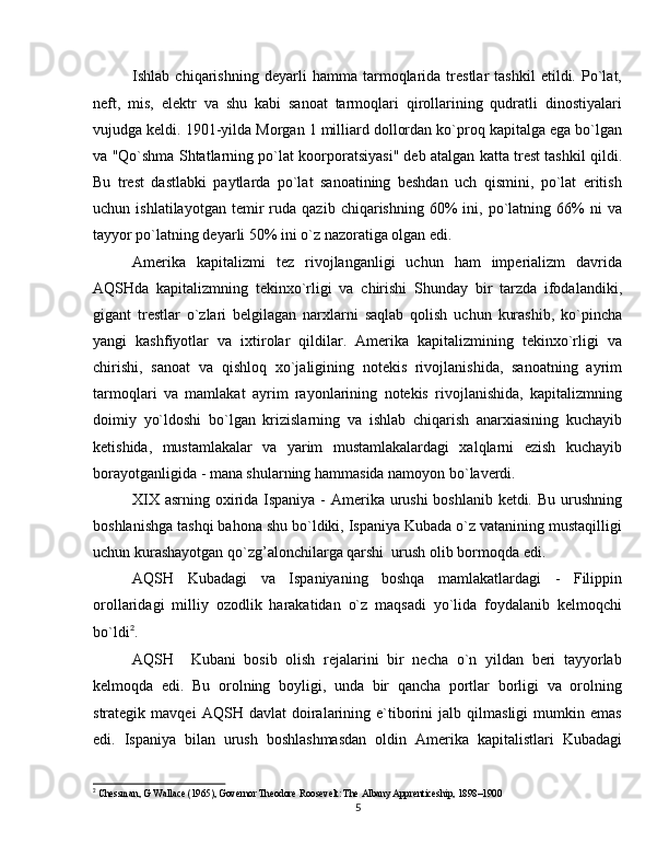 Ishlab   chiqarishning   deyarli   hamma   tarmoqlarida   trestlar   tashkil   etildi.   Po`lat,
neft,   mis,   elektr   va   shu   kabi   sanoat   tarmoqlari   qirollarining   qudratli   dinostiyalari
vujudga keldi. 1901-yilda Morgan 1 milliard dollordan ko`proq kapitalga ega bo`lgan
va "Qo`shma Shtatlarning po`lat koorporatsiyasi" deb atalgan katta trest tashkil qildi.
Bu   trest   dastlabki   paytlarda   po`lat   sanoatining   beshdan   uch   qismini,   po`lat   eritish
uchun  ishlatilayotgan   temir   ruda   qazib  chiqarishning   60%   ini,   po`latning   66%   ni   va
tayyor po`latning deyarli 50% ini o`z nazoratiga olgan edi.
Amerika   kapitalizmi   tez   rivojlanganligi   uchun   ham   imperializm   davrida
AQSHda   kapitalizmning   tekinxo`rligi   va   chirishi   Shunday   bir   tarzda   ifodalandiki,
gigant   trestlar   o`zlari   belgilagan   narxlarni   saqlab   qolish   uchun   kurashib,   ko`pincha
yangi   kashfiyotlar   va   ixtirolar   qildilar.   Amerika   kapitalizmining   tekinxo`rligi   va
chirishi,   sanoat   va   qishloq   xo`jaligining   notekis   rivojlanishida,   sanoatning   ayrim
tarmoqlari   va   mamlakat   ayrim   rayonlarining   notekis   rivojlanishida,   kapitalizmning
doimiy   yo`ldoshi   bo`lgan   krizislarning   va   ishlab   chiqarish   anarxiasining   kuchayib
ketishida,   mustamlakalar   va   yarim   mustamlakalardagi   xalqlarni   ezish   kuchayib
borayotganligida - mana shularning hammasida namoyon bo`laverdi.
XIX asrning oxirida Ispaniya - Amerika urushi  boshlanib ketdi. Bu urushning
boshlanishga tashqi bahona shu bo`ldiki, Ispaniya Kubada o`z vatanining mustaqilligi
uchun kurashayotgan qo`zg’alonchilarga qarshi  urush olib bormoqda edi.
AQSH   Kubadagi   va   Ispaniyaning   boshqa   mamlakatlardagi   -   Filippin
orollaridagi   milliy   ozodlik   harakatidan   o`z   maqsadi   yo`lida   foydalanib   kelmoqchi
bo`ldi 2
.
AQSH     Kubani   bosib   olish   rejalarini   bir   necha   o`n   yildan   beri   tayyorlab
kelmoqda   edi.   Bu   orolning   boyligi,   unda   bir   qancha   portlar   borligi   va   orolning
strategik  mavqei   AQSH   davlat   doiralarining  e`tiborini   jalb  qilmasligi   mumkin   emas
edi.   Ispaniya   bilan   urush   boshlashmasdan   oldin   Amerika   kapitalistlari   Kubadagi
2
 Chessman, G Wallace (1965), Governor Theodore Roosevelt: The Albany Apprenticeship, 1898–1900
5 