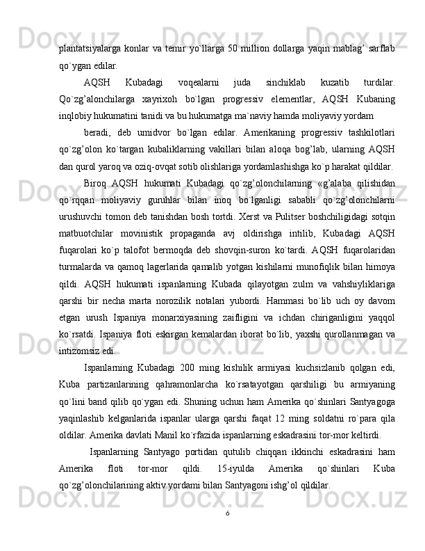 plantatsiyalarga   konlar   va   temir   yo`llarga   50   million   dollarga   yaqin   mablag’   sarflab
qo`ygan edilar.
AQSH   Kubadagi   voqealarni   juda   sinchiklab   kuzatib   turdilar.
Qo`zg’alonchilarga   xayrixoh   bo`lgan   progressiv   elementlar,   AQSH   Kubaning
inqlobiy hukumatini tanidi va bu hukumatga ma`naviy hamda moliyaviy yordam
beradi,   deb   umidvor   bo`lgan   edilar.   Amerikaning   progressiv   tashkilotlari
qo`zg’olon   ko`targan   kubaliklarning   vakillari   bilan   aloqa   bog’lab,   ularning   AQSH
dan qurol yaroq va oziq-ovqat sotib olishlariga yordamlashishga ko`p harakat qildilar.
Biroq   AQSH   hukumati   Kubadagi   qo`zg’olonchilarning   «g’alaba   qilishidan
qo`rqqan   moliyaviy   guruhlar   bilan   inoq   bo`lganligi   sababli   qo`zg’olonchilarni
urushuvchi tomon deb tanishdan bosh tortdi. Xerst va Pulitser boshchiligidagi sotqin
matbuotchilar   movinistik   propaganda   avj   oldirishga   intilib,   Kubadagi   AQSH
fuqarolari   ko`p   talofot   bermoqda   deb   shovqin-suron   ko`tardi.   AQSH   fuqarolaridan
turmalarda va qamoq lagerlarida qamalib yotgan kishilarni  munofiqlik bilan himoya
qildi.   AQSH   hukumati   ispanlarning   Kubada   qilayotgan   zulm   va   vahshiyliklariga
qarshi   bir   necha   marta   norozilik   notalari   yubordi.   Hammasi   bo`lib   uch   oy   davom
etgan   urush   Ispaniya   monarxiyasining   zaifligini   va   ichdan   chiriganligini   yaqqol
ko`rsatdi. Ispaniya  floti  eskirgan kemalardan  iborat  bo`lib, yaxshi  qurollanmagan va
intizomsiz edi.
Ispanlarning   Kubadagi   200   ming   kishilik   armiyasi   kuchsizlanib   qolgan   edi,
Kuba   partizanlarining   qahramonlarcha   ko`rsatayotgan   qarshiligi   bu   armiyaning
qo`lini band qilib qo`ygan edi. Shuning uchun ham Amerika qo`shinlari Santyagoga
yaqinlashib   kelganlarida   ispanlar   ularga   qarshi   faqat   12   ming   soldatni   ro`para   qila
oldilar.  Amerika davlati Manil ko`rfazida ispanlarning eskadrasini tor-mor keltirdi.
  Ispanlarning   Santyago   portidan   qutulib   chiqqan   ikkinchi   eskadrasini   ham
Amerika   floti   tor-mor   qildi.   15-iyulda   Amerika   qo`shinlari   Kuba
qo`zg’olonchilarining aktiv yordami bilan Santyagoni ishg’ol qildilar.
6 