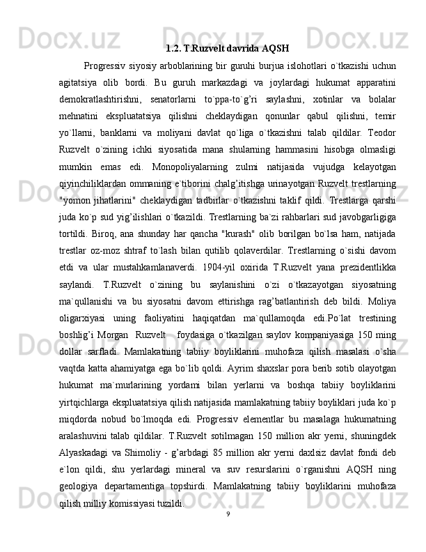 1.2. T.Ruzvelt davrida AQSH
Progressiv   siyosiy   arboblarining  bir  guruhi   burjua   islohotlari  o`tkazishi   uchun
agitatsiya   olib   bordi.   Bu   guruh   markazdagi   va   joylardagi   hukumat   apparatini
demokratlashtirishni,   senatorlarni   to`ppa-to`g’ri   saylashni,   xotinlar   va   bolalar
mehnatini   ekspluatatsiya   qilishni   cheklaydigan   qonunlar   qabul   qilishni,   temir
yo`llarni,   banklarni   va   moliyani   davlat   qo`liga   o`tkazishni   talab   qildilar.   Teodor
Ruzvelt   o`zining   ichki   siyosatida   mana   shularning   hammasini   hisobga   olmasligi
mumkin   emas   edi.   Monopoliyalarning   zulmi   natijasida   vujudga   kelayotgan
qiyinchiliklardan  ommaning  e`tiborini  chalg’itishga   urinayotgan  Ruzvelt   trestlarning
"yomon   jihatlarini"   cheklaydigan   tadbirlar   o`tkazishni   taklif   qildi.   Trestlarga   qarshi
juda ko`p sud yig’ilishlari o`tkazildi. Trestlarning ba`zi rahbarlari sud javobgarligiga
tortildi.   Biroq,   ana   shunday   har   qancha   "kurash"   olib   borilgan   bo`lsa   ham,   natijada
trestlar   oz-moz   shtraf   to`lash   bilan   qutilib   qolaverdilar.   Trestlarning   o`sishi   davom
etdi   va   ular   mustahkamlanaverdi.   1904-yil   oxirida   T.Ruzvelt   yana   prezidentlikka
saylandi.   T.Ruzvelt   o`zining   bu   saylanishini   o`zi   o`tkazayotgan   siyosatning
ma`qullanishi   va   bu   siyosatni   davom   ettirishga   rag’batlantirish   deb   bildi.   Moliya
oligarxiyasi   uning   faoliyatini   haqiqatdan   ma`qullamoqda   edi.Po`lat   trestining
boshlig’i   Morgan     Ruzvelt       foydasiga   o`tkazilgan   saylov   kompaniyasiga   150   ming
dollar   sarfladi.   Mamlakatning   tabiiy   boyliklarini   muhofaza   qilish   masalasi   o`sha
vaqtda katta ahamiyatga ega bo`lib qoldi. Ayrim shaxslar  pora berib sotib olayotgan
hukumat   ma`murlarining   yordami   bilan   yerlarni   va   boshqa   tabiiy   boyliklarini
yirtqichlarga ekspluatatsiya qilish natijasida mamlakatning tabiiy boyliklari juda ko`p
miqdorda   nobud   bo`lmoqda   edi.   Progressiv   elementlar   bu   masalaga   hukumatning
aralashuvini   talab   qildilar.   T.Ruzvelt   sotilmagan   150   million   akr   yerni,   shuningdek
Alyaskadagi   va   Shimoliy   -   g’arbdagi   85   million   akr   yerni   daxlsiz   davlat   fondi   deb
e`lon   qildi,   shu   yerlardagi   mineral   va   suv   resurslarini   o`rganishni   AQSH   ning
geologiya   departamentiga   topshirdi.   Mamlakatning   tabiiy   boyliklarini   muhofaza
qilish milliy komissiyasi tuzildi. 
9 