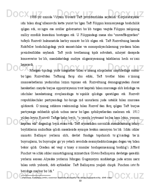 1908-yil   oxirida   Vilyam   Govard   Taft   prezidentlikka   saylandi.   Korporatsiyalar
ishi bilan shug’ullanuvchi katta yurist bo`lgan Taft Filippin komissiyasiga boshchilik
qilgan   edi,   so`ngra   esa   orollar   gubernatori   bo`lib   turgan   vaqtda   Filippin   xalqining
milliy   ozodlik   kurashini   bostirgan   edi.   U   Filippindagi   mana   shu   "muvaffaqiyatlari"
tufayli  Ruzvelt  hukumatida harbiy ministr  bo`lib olgan edi. Taft  Ruzveltning hamda
Rokfeller   boshchiligidagi   yirik   sanoatchilar   va   monopoliyachilarning   yordami   bilan
prezidentlikka   saylandi.   Taft   yirik   trestlarning   tipik   advokati,   nihoyat   darajada
konservator   bo`lib,   mamlakatdagi   moliya   oligarxiyasining   talablarini   hech   so`zsiz
bajarardi. 
Morgan   tipidagi   yirik   magnatlar   bilan   o`zining   aloqalarini   niqoblashga   mohir
bo`lgan   Ruzveltdan   Taftning   farqi   shu   ediki,   Taft   trestlar   bilan   o`zining
munosabatlarini   yashirishni   lozim   topmas   edi.   Ruzveltning   demogogiyadan   iborat
harakatlari mayda burjua oppozitsiyasini trest kapitali bilan murosaga olib kelishga va
ishchilar   harakatining   rivojlanishiga   to`sqinlik   qilishga   qaratilgan   edi.   Ruzvelt
respublikachilar   partiyasidagi   bir-biriga   zid   unsurlarni   juda   ustalik   bilan   murosaa
qildirardi.   O`zining   oshkora   reaksionligi   bilan   Ruzvel’dan   farq   qilgan   Taft   burjua
partiyasiga   rahbarlik   qilish   uchun   zarur   bo`lgan   qobiliyatlardan   mahrum   edi.   1912
yildan keyin Ruzvelt Taftga baho berib, "u yaxshi leytenant bo`lsa ham lekin, yomon
kapitan edi" deganligi bejiz emas edi. Taft siyosatidan norozilik mamlakatning tabiiy
boyliklarini muhofaza qilish masalasida ayniqsa keskin namoyon bo`ldi. Ichki ishlar
ministri   Ballinjer   yerlarni   olib,   davlat   fondiga   topshirish   to`g’risidagi   ba`zi
buyruqlarni, bu buyruqlar go`yo yetarli ravishda rasmiylashtirilmagan degan vaj bilan
bekor   qildi.   Oradan   sal   vaqt   o`tmay   o`rmonlar   boshqarmasining   boshlig’i   Jifford
Pinchot va ichki ishlar ministrligining xizmatchisi Glevis Ballinjerni davlatga qarashli
yerlarni   asosan   Alyaska   yerlarini   Morgan   Gugenxeym   sindikatiga   juda   arzon   narx
bilan   sotib   yubordi,   deb   aybladilar.   Taft   Ballinjerni   yoqlab   chiqdi.   Pinchon   iste`fo
berishga majbur bo`ldi. 4
4
 Chessman, G Wallace (1965), Governor Theodore Roosevelt: The Albany Apprenticeship, 1898–1900
10 