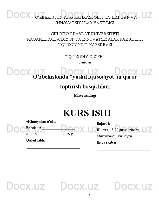    O’ZBEKISTON RESPUBLIKASI OLIY TA’LIM, FAN VA
INNOVATSIYALAR VAZIRLIGI
GULISTON DAVLAT UNIVERSITETI
RAQAMLI IQTISODIYOT VA INNOVATSIYALAR FAKULTETI
“IQTISODIYOT” KAFEDRASI
“IQTISODIY O’SISH” 
fanidan
O’zbekistonda “yashil iqtisodiyot”ni qaror
toptirish bosqichlari
Mavzusidagi
KURS ISHI
                                                                                                         
                                        
1«Himoyadan o’tdi»
Baholandi __________________
«____» _____________ 2025 y.
Qabul qildi:
_____________________________ Bajardi:
III-kurs, 43-22 guruh talabasi 
Musurmonov Xumoyun
Ilmiy raxbar:
_____________________________ 