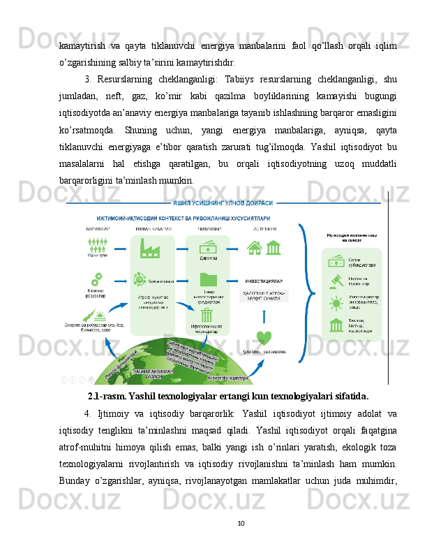 kamaytirish   va   qayta   tiklanuvchi   energiya   manbalarini   faol   qo’llash   orqali   iqlim
o’zgarishining salbiy ta’sirini kamaytirishdir.
3.   Resurslarning   cheklanganligi:   Tabiiys   resurslarning   cheklanganligi,   shu
jumladan,   neft,   gaz,   ko’mir   kabi   qazilma   boyliklarining   kamayishi   bugungi
iqtisodiyotda an’anaviy energiya manbalariga tayanib ishlashning barqaror emasligini
ko’rsatmoqda.   Shuning   uchun,   yangi   energiya   manbalariga,   ayniqsa,   qayta
tiklanuvchi   energiyaga   e’tibor   qaratish   zarurati   tug’ilmoqda.   Yashil   iqtisodiyot   bu
masalalarni   hal   etishga   qaratilgan,   bu   orqali   iqtisodiyotning   uzoq   muddatli
barqarorligini ta’minlash mumkin.
 
2.1-rasm.   Yashil texnologiyalar ertangi kun texnologiyalari sifatida.
4.   Ijtimoiy   va   iqtisodiy   barqarorlik:   Yashil   iqtisodiyot   ijtimoiy   adolat   va
iqtisodiy   tenglikni   ta’minlashni   maqsad   qiladi.   Yashil   iqtisodiyot   orqali   faqatgina
atrof-muhitni   himoya   qilish   emas,   balki   yangi   ish   o’rinlari   yaratish,   ekologik   toza
texnologiyalarni   rivojlantirish   va   iqtisodiy   rivojlanishni   ta’minlash   ham   mumkin.
Bunday   o’zgarishlar,   ayniqsa,   rivojlanayotgan   mamlakatlar   uchun   juda   muhimdir,
10