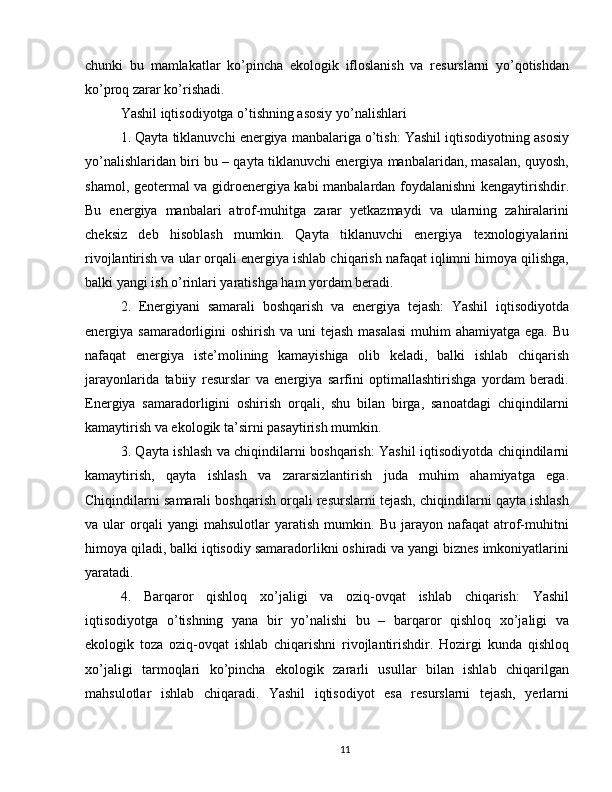 chunki   bu   mamlakatlar   ko’pincha   ekologik   ifloslanish   va   resurslarni   yo’qotishdan
ko’proq zarar ko’rishadi.
Yashil iqtisodiyotga o’tishning asosiy yo’nalishlari
1. Qayta tiklanuvchi energiya manbalariga o’tish: Yashil iqtisodiyotning asosiy
yo’nalishlaridan biri bu – qayta tiklanuvchi energiya manbalaridan, masalan, quyosh,
shamol, geotermal va gidroenergiya kabi manbalardan foydalanishni kengaytirishdir.
Bu   energiya   manbalari   atrof-muhitga   zarar   yetkazmaydi   va   ularning   zahiralarini
cheksiz   deb   hisoblash   mumkin.   Qayta   tiklanuvchi   energiya   texnologiyalarini
rivojlantirish va ular orqali energiya ishlab chiqarish nafaqat iqlimni himoya qilishga,
balki yangi ish o’rinlari yaratishga ham yordam beradi.
2.   Energiyani   samarali   boshqarish   va   energiya   tejash:   Yashil   iqtisodiyotda
energiya samaradorligini  oshirish va uni  tejash masalasi  muhim  ahamiyatga ega. Bu
nafaqat   energiya   iste’molining   kamayishiga   olib   keladi,   balki   ishlab   chiqarish
jarayonlarida   tabiiy   resurslar   va   energiya   sarfini   optimallashtirishga   yordam   beradi.
Energiya   samaradorligini   oshirish   orqali,   shu   bilan   birga,   sanoatdagi   chiqindilarni
kamaytirish va ekologik ta’sirni pasaytirish mumkin.
3. Qayta ishlash va chiqindilarni boshqarish: Yashil iqtisodiyotda chiqindilarni
kamaytirish,   qayta   ishlash   va   zararsizlantirish   juda   muhim   ahamiyatga   ega.
Chiqindilarni samarali boshqarish orqali resurslarni tejash, chiqindilarni qayta ishlash
va  ular   orqali   yangi   mahsulotlar   yaratish   mumkin.   Bu   jarayon   nafaqat   atrof-muhitni
himoya qiladi, balki iqtisodiy samaradorlikni oshiradi va yangi biznes imkoniyatlarini
yaratadi.
4.   Barqaror   qishloq   xo’jaligi   va   oziq-ovqat   ishlab   chiqarish:   Yashil
iqtisodiyotga   o’tishning   yana   bir   yo’nalishi   bu   –   barqaror   qishloq   xo’jaligi   va
ekologik   toza   oziq-ovqat   ishlab   chiqarishni   rivojlantirishdir.   Hozirgi   kunda   qishloq
xo’jaligi   tarmoqlari   ko’pincha   ekologik   zararli   usullar   bilan   ishlab   chiqarilgan
mahsulotlar   ishlab   chiqaradi.   Yashil   iqtisodiyot   esa   resurslarni   tejash,   yerlarni
11