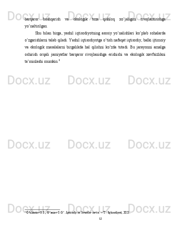 barqaror   boshqarish   va   ekologik   toza   qishloq   xo’jaligini   rivojlantirishga
yo’naltirilgan.
Shu   bilan   birga,   yashil   iqtisodiyotning   asosiy   yo’nalishlari   ko’plab   sohalarda
o’zgarishlarni talab qiladi. Yashil iqtisodiyotga o’tish nafaqat iqtisodiy, balki ijtimoiy
va   ekologik   masalalarni   birgalikda   hal   qilishni   ko’zda   tutadi.   Bu   jarayonni   amalga
oshirish   orqali   jamiyatlar   barqaror   rivojlanishga   erishishi   va   ekologik   xavfsizlikni
ta’minlashi mumkin. 3
3
  G‘ulomov S.S., G‘aniev S.G‘.  Iqtisodiy ta’limotlar tarixi.  – T.: Iqtisodiyot, 2021.
12