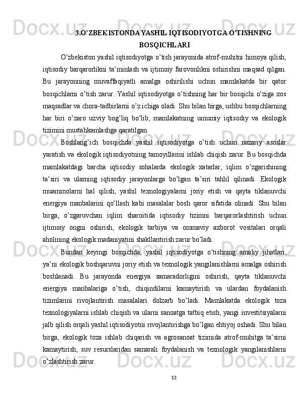 3.O’ZBEKISTONDA YASHIL IQTISODIYOTGA O’TISHNING
BOSQICHLARI
O’zbekiston yashil iqtisodiyotga o’tish jarayonida atrof-muhitni himoya qilish,
iqtisodiy barqarorlikni   ta’minlash  va  ijtimoiy farovonlikni   oshirishni  maqsad   qilgan.
Bu   jarayonning   muvaffaqiyatli   amalga   oshirilishi   uchun   mamlakatda   bir   qator
bosqichlarni  o’tish  zarur. Yashil  iqtisodiyotga o’tishning har  bir  bosqichi  o’ziga  xos
maqsadlar va chora-tadbirlarni o’z ichiga oladi. Shu bilan birga, ushbu bosqichlarning
har   biri   o’zaro   uzviy   bog’liq   bo’lib,   mamlakatning   umumiy   iqtisodiy   va   ekologik
tizimini mustahkamlashga qaratilgan.
Boshlang’ich   bosqichda   yashil   iqtisodiyotga   o’tish   uchun   nazariy   asoslar
yaratish va ekologik iqtisodiyotning tamoyillarini ishlab chiqish zarur. Bu bosqichda
mamlakatdagi   barcha   iqtisodiy   sohalarda   ekologik   xatarlar,   iqlim   o’zgarishining
ta’siri   va   ularning   iqtisodiy   jarayonlarga   bo’lgan   ta’siri   tahlil   qilinadi.   Ekologik
muammolarni   hal   qilish,   yashil   texnologiyalarni   joriy   etish   va   qayta   tiklanuvchi
energiya   manbalarini   qo’llash   kabi   masalalar   bosh   qaror   sifatida   olinadi.   Shu   bilan
birga,   o’zgaruvchan   iqlim   sharoitida   iqtisodiy   tizimni   barqarorlashtirish   uchun
ijtimoiy   ongni   oshirish,   ekologik   tarbiya   va   ommaviy   axborot   vositalari   orqali
aholining ekologik madaniyatini shakllantirish zarur bo’ladi.
Bundan   keyingi   bosqichda,   yashil   iqtisodiyotga   o’tishning   amaliy   jihatlari,
ya’ni ekologik boshqaruvni joriy etish va texnologik yangilanishlarni amalga oshirish
boshlanadi.   Bu   jarayonda   energiya   samaradorligini   oshirish,   qayta   tiklanuvchi
energiya   manbalariga   o’tish,   chiqindilarni   kamaytirish   va   ulardan   foydalanish
tizimlarini   rivojlantirish   masalalari   dolzarb   bo’ladi.   Mamlakatda   ekologik   toza
texnologiyalarni ishlab chiqish va ularni sanoatga tatbiq etish, yangi investitsiyalarni
jalb qilish orqali yashil iqtisodiyotni rivojlantirishga bo’lgan ehtiyoj oshadi. Shu bilan
birga,   ekologik   toza   ishlab   chiqarish   va   agrosanoat   tizimida   atrof-muhitga   ta’sirni
kamaytirish,   suv   resurslaridan   samarali   foydalanish   va   texnologik   yangilanishlarni
o’zlashtirish zarur.
13