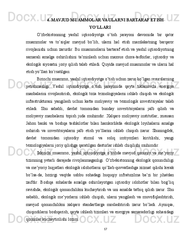 4. MAVJUD MUAMMOLAR VA ULARNI BARTARAF ETISH
YO’LLARI
O’zbekistonning   yashil   iqtisodiyotga   o’tish   jarayoni   davomida   bir   qator
muammolar   va   to’siqlar   mavjud   bo’lib,   ularni   hal   etish   mamlakatning   barqaror
rivojlanishi  uchun zarurdir. Bu muammolarni bartaraf etish va yashil iqtisodiyotning
samarali   amalga   oshirilishini   ta’minlash   uchun   maxsus   chora-tadbirlar,   iqtisodiy   va
ekologik siyosatni joriy qilish talab etiladi. Quyida mavjud muammolar va ularni hal
etish yo’llari ko’rsatilgan:
Birinchi muammo, yashil iqtisodiyotga o’tish uchun zarur bo’lgan resurslarning
yetishmasligi.   Yashil   iqtisodiyotga   o’tish   jarayonida   qayta   tiklanuvchi   energiya
manbalarini   rivojlantirish,   ekologik   toza   texnologiyalarni   ishlab   chiqish   va   ekologik
infrastrukturani   yangilash   uchun   katta   moliyaviy   va   texnologik   investitsiyalar   talab
etiladi.   Shu   sababli,   davlat   tomonidan   bunday   investitsiyalarni   jalb   qilish   va
moliyaviy   manbalarni   topish   juda   muhimdir.   Xalqaro   moliyaviy   institutlar,   xususan
Jahon   banki   va   boshqa   tashkilotlar   bilan   hamkorlikda   ekologik   loyihalarni   amalga
oshirish   va   investitsiyalarni   jalb   etish   yo’llarini   ishlab   chiqish   zarur.   Shuningdek,
davlat   tomonidan   iqtisodiy   stimul   va   soliq   imtiyozlari   kiritilishi,   yangi
texnologiyalarni joriy qilishga qaratilgan dasturlar ishlab chiqilishi muhimdir.
Ikkinchi   muammo,   yashil   iqtisodiyotga   o’tishda   mavjud   qonuniy   va   me’yoriy
tizimning   yetarli   darajada   rivojlanmaganligi.   O’zbekistonning   ekologik   qonunchiligi
va me’yoriy hujjatlari ekologik islohotlarni qo’llab-quvvatlashga xizmat qilishi kerak
bo’lsa-da,   hozirgi   vaqtda   ushbu   sohadagi   huquqiy   infratuzilma   ba’zi   bir   jihatdan
zaifdir.   Boshqa   sohalarda   amalga   oshirilayotgan   iqtisodiy   islohotlar   bilan   bog’liq
ravishda,  ekologik qonunchilikni kuchaytirish va uni amalda tatbiq qilish zarur. Shu
sababli,   ekologik   me’yorlarni   ishlab   chiqish,   ularni   yangilash   va   muvofiqlashtirish,
mavjud   qonunchilikni   xalqaro   standartlarga   moslashtirish   zarur   bo’ladi.   Ayniqsa,
chiqindilarni boshqarish, qayta ishlash tizimlari va energiya samaradorligi sohasidagi
qonunlar kuchaytirilishi lozim.
17