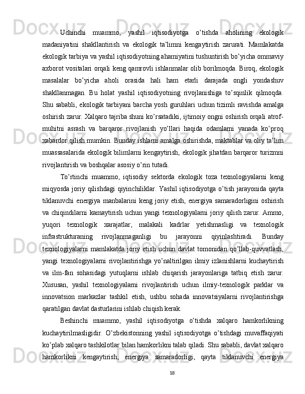 Uchinchi   muammo,   yashil   iqtisodiyotga   o’tishda   aholining   ekologik
madaniyatini   shakllantirish   va   ekologik   ta’limni   kengaytirish   zarurati.   Mamlakatda
ekologik tarbiya va yashil iqtisodiyotning ahamiyatini tushuntirish bo’yicha ommaviy
axborot vositalari orqali keng qamrovli ishlanmalar olib borilmoqda. Biroq, ekologik
masalalar   bo’yicha   aholi   orasida   hali   ham   etarli   darajada   ongli   yondashuv
shakllanmagan.   Bu   holat   yashil   iqtisodiyotning   rivojlanishiga   to’sqinlik   qilmoqda.
Shu sababli, ekologik tarbiyani barcha yosh guruhlari uchun tizimli ravishda amalga
oshirish zarur. Xalqaro tajriba shuni ko’rsatadiki, ijtimoiy ongni oshirish orqali atrof-
muhitni   asrash   va   barqaror   rivojlanish   yo’llari   haqida   odamlarni   yanada   ko’proq
xabardor qilish mumkin. Bunday ishlarni amalga oshirishda, maktablar va oliy ta’lim
muassasalarida  ekologik bilimlarni kengaytirish, ekologik jihatdan barqaror  turizmni
rivojlantirish va boshqalar asosiy o’rin tutadi.
To’rtinchi   muammo,   iqtisodiy   sektorda   ekologik   toza   texnologiyalarni   keng
miqyosda joriy qilishdagi  qiyinchiliklar. Yashil  iqtisodiyotga o’tish jarayonida qayta
tiklanuvchi   energiya   manbalarini   keng   joriy   etish,   energiya   samaradorligini   oshirish
va chiqindilarni  kamaytirish  uchun yangi  texnologiyalarni  joriy qilish zarur. Ammo,
yuqori   texnologik   xarajatlar,   malakali   kadrlar   yetishmasligi   va   texnologik
infrastrukturaning   rivojlanmaganligi   bu   jarayonni   qiyinlashtiradi.   Bunday
texnologiyalarni  mamlakatda  joriy etish  uchun davlat  tomonidan qo’llab-quvvatlash,
yangi   texnologiyalarni   rivojlantirishga   yo’naltirilgan   ilmiy   izlanishlarni   kuchaytirish
va   ilm-fan   sohasidagi   yutuqlarni   ishlab   chiqarish   jarayonlariga   tatbiq   etish   zarur.
Xususan,   yashil   texnologiyalarni   rivojlantirish   uchun   ilmiy-texnologik   parklar   va
innovatsion   markazlar   tashkil   etish,   ushbu   sohada   innovatsiyalarni   rivojlantirishga
qaratilgan davlat dasturlarini ishlab chiqish kerak.
Beshinchi   muammo,   yashil   iqtisodiyotga   o’tishda   xalqaro   hamkorlikning
kuchaytirilmasligidir.   O’zbekistonning   yashil   iqtisodiyotga   o’tishdagi   muvaffaqiyati
ko’plab xalqaro tashkilotlar bilan hamkorlikni talab qiladi. Shu sababli, davlat xalqaro
hamkorlikni   kengaytirish,   energiya   samaradorligi,   qayta   tiklanuvchi   energiya
18