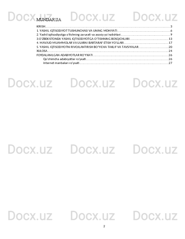 MUNDARIJA
KIRISH ................................................................................................................................................... 3
1. YASHIL IQTISODIYOT TUSHUNCHASI VA UNING MOHIYATI .............................................................. 6
2. Yashil iqtisodiyotga o’tishning zarurati va asosiy yo’nalishlari .......................................................... 9
3.O’ZBEKISTONDA YASHIL IQTISODIYOTGA O’TISHNING BOSQICHLARI .............................................. 13
4. MAVJUD MUAMMOLAR VA ULARNI BARTARAF ETISH YO’LLARI .................................................... 17
5. YASHIL IQTISODIYOTNI RIVOJLANTIRISH BO’YICHA TAKLIF VA TAVSIYALAR ................................... 20
XULOSA ............................................................................................................................................... 24
FOYDALANILGAN ADABIYOTLAR RO’YXATI ......................................................................................... 26
Qo’shimcha adabiyotlar ro’yxati ................................................................................................. 26
Internet manbalari ro’yxati ......................................................................................................... 27
2 