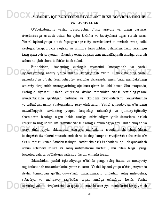 5. YASHIL IQTISODIYOTNI RIVOJLANTIRISH BO’YICHA TAKLIF
VA TAVSIYALAR
O’zbekistonning   yashil   iqtisodiyotga   o’tish   jarayoni   va   uning   barqaror
rivojlanishiga   erishish   uchun   bir   qator   takliflar   va   tavsiyalarni   ilgari   surish   zarur.
Yashil   iqtisodiyotga   o’tish   faqatgina   iqtisodiy   manfaatlarni   ta’minlash   emas,   balki
ekologik   barqarorlikni   saqlash   va   ijtimoiy   farovonlikni   oshirishga   ham   qaratilgan
keng qamrovli jarayondir. Shunday ekan, bu jarayonni muvaffaqiyatli amalga oshirish
uchun ko’plab chora-tadbirlar talab etiladi.
Birinchidan,   davlatning   ekologik   siyosatini   kuchaytirish   va   yashil
iqtisodiyotning   asosiy   yo’nalishlarini   kengaytirish   zarur.   O’zbekistonning   yashil
iqtisodiyotga   o’tishi   faqat   iqtisodiy   sektorlar   darajasida   emas,   balki   mamlakatning
umumiy   rivojlanish   strategiyasining   ajralmas   qismi   bo’lishi   kerak.   Shu   maqsadda,
ekologik   siyosatni   ishlab   chiqishda   davlat   tomonidan   yangi   texnologiyalarni
rivojlantirishga   qaratilgan   dasturlar   va   ekologik   xavf-xatarlarni   kamaytirishga
yo’naltirilgan   milliy   strategiyalarni   joriy   etish   zarur.   Yashil   iqtisodiyotga   o’tishning
muvaffaqiyati,   davlatning   yuqori   darajadagi   rahbarligi   va   ijtimoiy-iqtisodiy
sharoitlarni   hisobga   olgan   holda   amalga   oshiriladigan   yirik   dasturlarni   ishlab
chiqishga   bog’liqdir.   Bu   dasturlar   yangi   ekologik   texnologiyalarni   ishlab   chiqish   va
joriy   etish,   qayta   tiklanuvchi   energiya   manbalarini   rivojlantirish,   chiqindilarni
boshqarish   tizimlarini   mustahkamlash   va   boshqa   barqaror   rivojlanish   sohalarida   o’z
aksini topishi kerak. Bundan tashqari, davlat ekologik islohotlarni qo’llab-quvvatlash
uchun   iqtisodiy   stimul   va   soliq   imtiyozlarini   kiritishi,   shu   bilan   birga,   yangi
texnologiyalarni qo’llab-quvvatlashni davom ettirishi lozim.
Ikkinchidan,   yashil   iqtisodiyotga   o’tishda   yangi   soliq   tizimi   va   moliyaviy
rag’batlantirish mexanizmlarini yaratish zarur. Yashil  iqtisodiyotga o’tish jarayonida
davlat   tomonidan   qo’llab-quvvatlash   mexanizmlari,   jumladan,   soliq   imtiyozlari,
subsidiya   va   moliyaviy   rag’batlar   orqali   amalga   oshirilishi   kerak.   Yashil
texnologiyalarni rivojlantirish va qayta tiklanuvchi energiya manbalarini kengaytirish
20