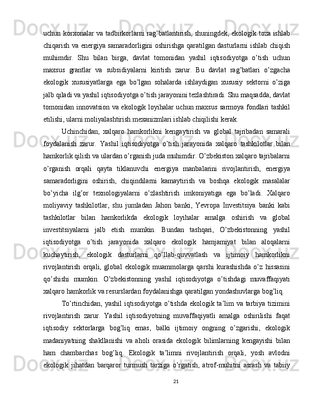 uchun korxonalar va tadbirkorlarni rag’batlantirish, shuningdek, ekologik toza ishlab
chiqarish va energiya samaradorligini oshirishga qaratilgan dasturlarni ishlab chiqish
muhimdir.   Shu   bilan   birga,   davlat   tomonidan   yashil   iqtisodiyotga   o’tish   uchun
maxsus   grantlar   va   subsidiyalarni   kiritish   zarur.   Bu   davlat   rag’batlari   o’zgacha
ekologik   xususiyatlarga   ega   bo’lgan   sohalarda   ishlaydigan   xususiy   sektorni   o’ziga
jalb qiladi va yashil iqtisodiyotga o’tish jarayonini tezlashtiradi. Shu maqsadda, davlat
tomonidan innovatsion va ekologik loyihalar uchun maxsus sarmoya fondlari tashkil
etilishi, ularni moliyalashtirish mexanizmlari ishlab chiqilishi kerak.
Uchinchidan,   xalqaro   hamkorlikni   kengaytirish   va   global   tajribadan   samarali
foydalanish   zarur.   Yashil   iqtisodiyotga   o’tish   jarayonida   xalqaro   tashkilotlar   bilan
hamkorlik qilish va ulardan o’rganish juda muhimdir. O’zbekiston xalqaro tajribalarni
o’rganish   orqali   qayta   tiklanuvchi   energiya   manbalarini   rivojlantirish,   energiya
samaradorligini   oshirish,   chiqindilarni   kamaytirish   va   boshqa   ekologik   masalalar
bo’yicha   ilg’or   texnologiyalarni   o’zlashtirish   imkoniyatiga   ega   bo’ladi.   Xalqaro
moliyaviy   tashkilotlar,   shu   jumladan   Jahon   banki,   Yevropa   Investitsiya   banki   kabi
tashkilotlar   bilan   hamkorlikda   ekologik   loyihalar   amalga   oshirish   va   global
investitsiyalarni   jalb   etish   mumkin.   Bundan   tashqari,   O’zbekistonning   yashil
iqtisodiyotga   o’tish   jarayonida   xalqaro   ekologik   hamjamiyat   bilan   aloqalarni
kuchaytirish,   ekologik   dasturlarni   qo’llab-quvvatlash   va   ijtimoiy   hamkorlikni
rivojlantirish   orqali,   global   ekologik   muammolarga   qarshi   kurashishda   o’z   hissasini
qo’shishi   mumkin.   O’zbekistonning   yashil   iqtisodiyotga   o’tishdagi   muvaffaqiyati
xalqaro hamkorlik va resurslardan foydalanishga qaratilgan yondashuvlarga bog’liq.
To’rtinchidan, yashil  iqtisodiyotga o’tishda ekologik ta’lim va tarbiya tizimini
rivojlantirish   zarur.   Yashil   iqtisodiyotning   muvaffaqiyatli   amalga   oshirilishi   faqat
iqtisodiy   sektorlarga   bog’liq   emas,   balki   ijtimoiy   ongning   o’zgarishi,   ekologik
madaniyatning   shakllanishi   va   aholi   orasida   ekologik   bilimlarning   kengayishi   bilan
ham   chambarchas   bog’liq.   Ekologik   ta’limni   rivojlantirish   orqali,   yosh   avlodni
ekologik   jihatdan   barqaror   turmush   tarziga   o’rgatish,   atrof-muhitni   asrash   va   tabiiy
21