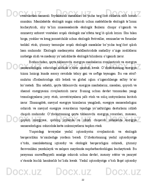 resurslardan   samarali   foydalanish   masalalari   bo’yicha   targ’ibot   ishlarini   olib   borish
mumkin.   Mamlakatda   ekologik   ongni   oshirish   uchun   maktablarda   ekologik   ta’limni
kuchaytirish,   oliy   ta’lim   muassasalarida   ekologik   fanlarni   chuqur   o’rganish   va
ommaviy axborot vositalari orqali ekologik ma’rifatni targ’ib qilish lozim. Shu bilan
birga, yoshlar va keng jamoatchilik uchun ekologik festivallar, seminarlar va forumlar
tashkil   etish,   ijtimoiy   tarmoqlar   orqali   ekologik   masalalar   bo’yicha   targ’ibot   qilish
ham   muhimdir.   Ekologik   madaniyatni   shakllantirishda   mahalliy   o’ziga   xosliklarni
inobatga olish va madaniy yo’nalishlarda ekologik bilimlarni o’rganish zarur.
Beshinchidan, qayta tiklanuvchi energiya manbalarini rivojlantirish va energiya
samaradorligini   oshirishga   alohida   e’tibor   qaratish   kerak.   O’zbekistonning   energiya
tizimi   hozirgi   kunda   asosiy   ravishda   tabiiy   gaz   va   neftga   tayangan.   Bu   esa   atrof-
muhitni   ifloslantirishga   olib   keladi   va   global   iqlim   o’zgarishlariga   salbiy   ta’sir
ko’rsatadi.   Shu  sababli,  qayta  tiklanuvchi  energiya  manbalarini,  masalan,   quyosh  va
shamol   energiyasini   rivojlantirish   zarur.   Buning   uchun   davlat   tomonidan   yangi
texnologiyalarni   joriy   etish,   investitsiyalarni   jalb   etish   va   soliq   imtiyozlarini   kiritish
zarur.   Shuningdek,   mavjud   energiya   tizimlarini   yangilash,   energiya   samaradorligini
oshirish   va   mavjud   energiya   resurslarini   tejashga   yo’naltirilgan   dasturlarni   ishlab
chiqish   muhimdir.   O’zbekistonning   qayta   tiklanuvchi   energiya   resurslari,   xususan,
quyosh   energiyasi,   qishloq   joylarida   va   ishlab   chiqarish   sohalarida   energiya
samaradorligini oshirishda katta imkoniyatlarni taqdim etadi.
Yuqoridagi   tavsiyalar   yashil   iqtisodiyotni   rivojlantirish   va   ekologik
barqarorlikni   ta’minlashga   yordam   beradi.   O’zbekistonning   yashil   iqtisodiyotga
o’tishi,   mamlakatning   iqtisodiy   va   ekologik   barqarorligini   oshiradi,   ijtimoiy
farovonlikni yaxshilaydi va xalqaro maydonda raqobatbardoshligini kuchaytiradi. Bu
jarayonni   muvaffaqiyatli   amalga   oshirish   uchun   davlat,   xususiy   sektor   va   jamiyat
o’rtasida   kuchli   hamkorlik   bo’lishi   kerak.   Yashil   iqtisodiyotga   o’tish   faqat   iqtisodiy
22