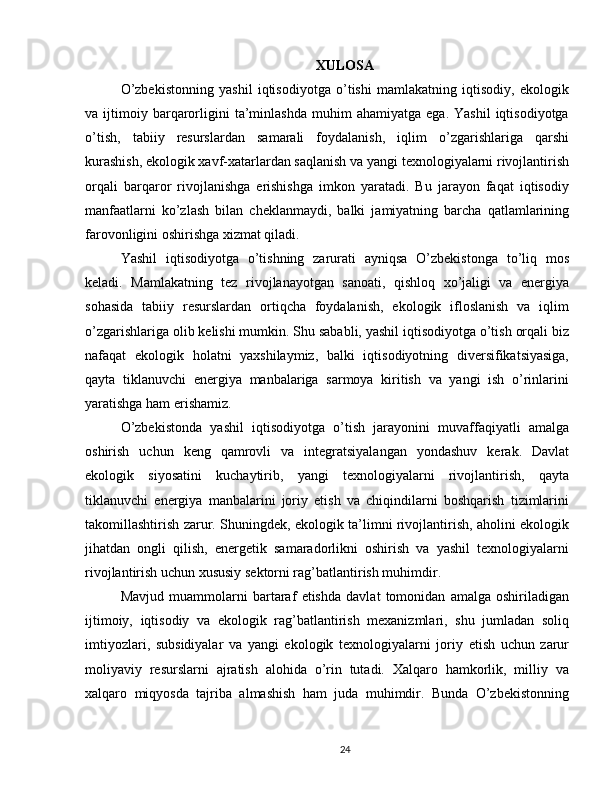 XULOSA
O’zbekistonning   yashil   iqtisodiyotga   o’tishi   mamlakatning   iqtisodiy,   ekologik
va  ijtimoiy  barqarorligini   ta’minlashda   muhim   ahamiyatga   ega.  Yashil   iqtisodiyotga
o’tish,   tabiiy   resurslardan   samarali   foydalanish,   iqlim   o’zgarishlariga   qarshi
kurashish, ekologik xavf-xatarlardan saqlanish va yangi texnologiyalarni rivojlantirish
orqali   barqaror   rivojlanishga   erishishga   imkon   yaratadi.   Bu   jarayon   faqat   iqtisodiy
manfaatlarni   ko’zlash   bilan   cheklanmaydi,   balki   jamiyatning   barcha   qatlamlarining
farovonligini oshirishga xizmat qiladi.
Yashil   iqtisodiyotga   o’tishning   zarurati   ayniqsa   O’zbekistonga   to’liq   mos
keladi.   Mamlakatning   tez   rivojlanayotgan   sanoati,   qishloq   xo’jaligi   va   energiya
sohasida   tabiiy   resurslardan   ortiqcha   foydalanish,   ekologik   ifloslanish   va   iqlim
o’zgarishlariga olib kelishi mumkin. Shu sababli, yashil iqtisodiyotga o’tish orqali biz
nafaqat   ekologik   holatni   yaxshilaymiz,   balki   iqtisodiyotning   diversifikatsiyasiga,
qayta   tiklanuvchi   energiya   manbalariga   sarmoya   kiritish   va   yangi   ish   o’rinlarini
yaratishga ham erishamiz.
O’zbekistonda   yashil   iqtisodiyotga   o’tish   jarayonini   muvaffaqiyatli   amalga
oshirish   uchun   keng   qamrovli   va   integratsiyalangan   yondashuv   kerak.   Davlat
ekologik   siyosatini   kuchaytirib,   yangi   texnologiyalarni   rivojlantirish,   qayta
tiklanuvchi   energiya   manbalarini   joriy   etish   va   chiqindilarni   boshqarish   tizimlarini
takomillashtirish zarur. Shuningdek, ekologik ta’limni rivojlantirish, aholini ekologik
jihatdan   ongli   qilish,   energetik   samaradorlikni   oshirish   va   yashil   texnologiyalarni
rivojlantirish uchun xususiy sektorni rag’batlantirish muhimdir.
Mavjud   muammolarni   bartaraf   etishda   davlat   tomonidan   amalga   oshiriladigan
ijtimoiy,   iqtisodiy   va   ekologik   rag’batlantirish   mexanizmlari,   shu   jumladan   soliq
imtiyozlari,   subsidiyalar   va   yangi   ekologik   texnologiyalarni   joriy   etish   uchun   zarur
moliyaviy   resurslarni   ajratish   alohida   o’rin   tutadi.   Xalqaro   hamkorlik,   milliy   va
xalqaro   miqyosda   tajriba   almashish   ham   juda   muhimdir.   Bunda   O’zbekistonning
24 
