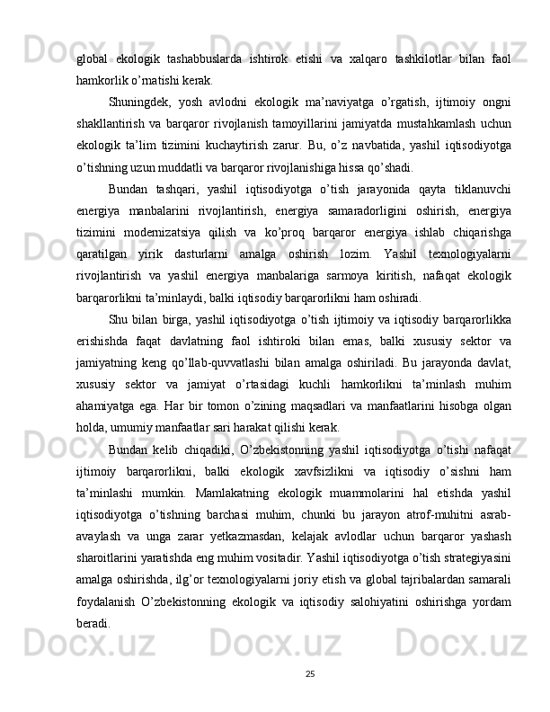 global   ekologik   tashabbuslarda   ishtirok   etishi   va   xalqaro   tashkilotlar   bilan   faol
hamkorlik o’rnatishi kerak.
Shuningdek,   yosh   avlodni   ekologik   ma’naviyatga   o’rgatish,   ijtimoiy   ongni
shakllantirish   va   barqaror   rivojlanish   tamoyillarini   jamiyatda   mustahkamlash   uchun
ekologik   ta’lim   tizimini   kuchaytirish   zarur.   Bu,   o’z   navbatida,   yashil   iqtisodiyotga
o’tishning uzun muddatli va barqaror rivojlanishiga hissa qo’shadi.
Bundan   tashqari,   yashil   iqtisodiyotga   o’tish   jarayonida   qayta   tiklanuvchi
energiya   manbalarini   rivojlantirish,   energiya   samaradorligini   oshirish,   energiya
tizimini   modernizatsiya   qilish   va   ko’proq   barqaror   energiya   ishlab   chiqarishga
qaratilgan   yirik   dasturlarni   amalga   oshirish   lozim.   Yashil   texnologiyalarni
rivojlantirish   va   yashil   energiya   manbalariga   sarmoya   kiritish,   nafaqat   ekologik
barqarorlikni ta’minlaydi, balki iqtisodiy barqarorlikni ham oshiradi.
Shu   bilan   birga,   yashil   iqtisodiyotga   o’tish   ijtimoiy   va   iqtisodiy   barqarorlikka
erishishda   faqat   davlatning   faol   ishtiroki   bilan   emas,   balki   xususiy   sektor   va
jamiyatning   keng   qo’llab-quvvatlashi   bilan   amalga   oshiriladi.   Bu   jarayonda   davlat,
xususiy   sektor   va   jamiyat   o’rtasidagi   kuchli   hamkorlikni   ta’minlash   muhim
ahamiyatga   ega.   Har   bir   tomon   o’zining   maqsadlari   va   manfaatlarini   hisobga   olgan
holda, umumiy manfaatlar sari harakat qilishi kerak.
Bundan   kelib   chiqadiki,   O’zbekistonning   yashil   iqtisodiyotga   o’tishi   nafaqat
ijtimoiy   barqarorlikni,   balki   ekologik   xavfsizlikni   va   iqtisodiy   o’sishni   ham
ta’minlashi   mumkin.   Mamlakatning   ekologik   muammolarini   hal   etishda   yashil
iqtisodiyotga   o’tishning   barchasi   muhim,   chunki   bu   jarayon   atrof-muhitni   asrab-
avaylash   va   unga   zarar   yetkazmasdan,   kelajak   avlodlar   uchun   barqaror   yashash
sharoitlarini yaratishda eng muhim vositadir. Yashil iqtisodiyotga o’tish strategiyasini
amalga oshirishda, ilg’or texnologiyalarni joriy etish va global tajribalardan samarali
foydalanish   O’zbekistonning   ekologik   va   iqtisodiy   salohiyatini   oshirishga   yordam
beradi.
25