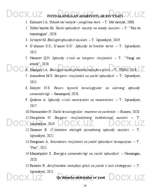 FOYDALANILGAN ADABIYOTLAR RO’YXATI
1. Karimov I.A.  Yuksak ma’naviyat – yengilmas kuch.  – T.: Ma’naviyat, 2008.
2. Xolbo’tayeva Sh.   Yashil iqtisodiyot: nazariy va amaliy asoslari.   – T.: “Fan va
texnologiya”, 2020.
3. Jo’rayev M.  Ekologik iqtisodiyot asoslari.  – T.: Iqtisodiyot, 2019.
4. G’ulomov   S.S.,   G’aniev   S.G’.   Iqtisodiy   ta’limotlar   tarixi.   –   T.:   Iqtisodiyot,
2021.
5. Nazarov   Q.N.   Iqtisodiy   o’sish   va   barqaror   rivojlanish.   –   T.:   “Yangi   asr
avlodi”, 2020.
6. Sharipov I.A.  Ekologiya va atrof-muhitni muhofaza qilish.  – T.: TDPU, 2018.
7. Axmedova   M.S.   Barqaror   rivojlanish   va   yashil   iqtisodiyot.   –   T.:   Iqtisodiyot,
2021.
8. Soliyev   N.S.   Resurs   tejovchi   texnologiyalar   va   ularning   iqtisodiy
samaradorligi.  – Samarqand, 2020.
9. Qodirov   A.   Iqtisodiy   o’sish   nazariyalari   va   muammolari.   –   T.:   Iqtisodiyot,
2017.
10. Normurodov N.  Yashil texnologiyalar: muammo va yechimlar.  – Buxoro, 2020.
11. Norqulova   N.   Barqaror   rivojlanishning   institutsional   asoslari.   –   T.:
Innovatsiya, 2019.
12. Xasanov   B.   O’zbekiston   ekologik   siyosatining   iqtisodiy   asoslari.   –   T.:
Iqtisodiyot, 2022.
13. Ibragimov   A.   Innovatsion   rivojlanish   va   yashil   iqtisodiyot   konsepsiyasi.   –   T.:
“Fan”, 2021.
14. Mamatqulov   S.   Energiya   samaradorligi   va   yashil   iqtisodiyot.   –   Namangan,
2020.
15. Rasulov   R.   Atrof-muhitni   muhofaza   qilish   va   yashil   o’sish   strategiyasi.   –   T.:
Iqtisodiyot, 2021.
Qo’shimcha adabiyotlar ro’yxati
26 