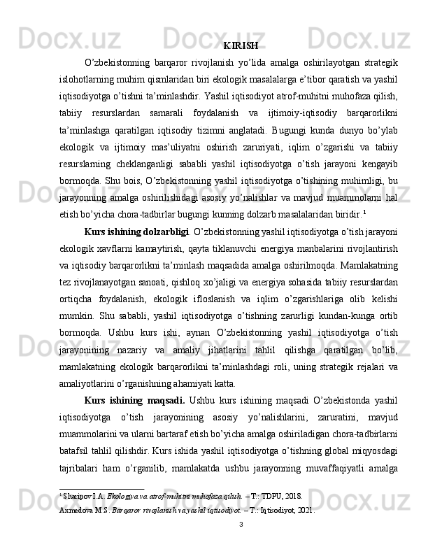 KIRISH
O’zbekistonning   barqaror   rivojlanish   yo’lida   amalga   oshirilayotgan   strategik
islohotlarning muhim qismlaridan biri ekologik masalalarga e’tibor qaratish va yashil
iqtisodiyotga o’tishni ta’minlashdir. Yashil iqtisodiyot atrof-muhitni muhofaza qilish,
tabiiy   resurslardan   samarali   foydalanish   va   ijtimoiy-iqtisodiy   barqarorlikni
ta’minlashga   qaratilgan   iqtisodiy   tizimni   anglatadi.   Bugungi   kunda   dunyo   bo’ylab
ekologik   va   ijtimoiy   mas’uliyatni   oshirish   zaruriyati,   iqlim   o’zgarishi   va   tabiiy
resurslarning   cheklanganligi   sababli   yashil   iqtisodiyotga   o’tish   jarayoni   kengayib
bormoqda. Shu bois, O’zbekistonning yashil  iqtisodiyotga o’tishining muhimligi, bu
jarayonning   amalga   oshirilishidagi   asosiy   yo’nalishlar   va   mavjud   muammolarni   hal
etish bo’yicha chora-tadbirlar bugungi kunning dolzarb masalalaridan biridir.   1
Kurs ishining dolzarbligi . O’zbekistonning yashil iqtisodiyotga o’tish jarayoni
ekologik xavflarni  kamaytirish, qayta tiklanuvchi  energiya manbalarini  rivojlantirish
va iqtisodiy barqarorlikni ta’minlash maqsadida amalga oshirilmoqda. Mamlakatning
tez rivojlanayotgan sanoati, qishloq xo’jaligi va energiya sohasida tabiiy resurslardan
ortiqcha   foydalanish,   ekologik   ifloslanish   va   iqlim   o’zgarishlariga   olib   kelishi
mumkin.   Shu   sababli,   yashil   iqtisodiyotga   o’tishning   zarurligi   kundan-kunga   ortib
bormoqda.   Ushbu   kurs   ishi,   aynan   O’zbekistonning   yashil   iqtisodiyotga   o’tish
jarayonining   nazariy   va   amaliy   jihatlarini   tahlil   qilishga   qaratilgan   bo’lib,
mamlakatning   ekologik   barqarorlikni   ta’minlashdagi   roli,   uning   strategik   rejalari   va
amaliyotlarini o’rganishning ahamiyati katta.
Kurs   ishining   maqsadi.   Ushbu   kurs   ishining   maqsadi   O’zbekistonda   yashil
iqtisodiyotga   o’tish   jarayonining   asosiy   yo’nalishlarini,   zaruratini,   mavjud
muammolarini va ularni bartaraf etish bo’yicha amalga oshiriladigan chora-tadbirlarni
batafsil tahlil qilishdir. Kurs ishida yashil iqtisodiyotga o’tishning global miqyosdagi
tajribalari   ham   o’rganilib,   mamlakatda   ushbu   jarayonning   muvaffaqiyatli   amalga
1
  Sharipov I.A.  Ekologiya va atrof-muhitni muhofaza qilish.  – T.: TDPU, 2018.
Axmedova M.S.  Barqaror rivojlanish va yashil iqtisodiyot.  – T.: Iqtisodiyot, 2021.
3