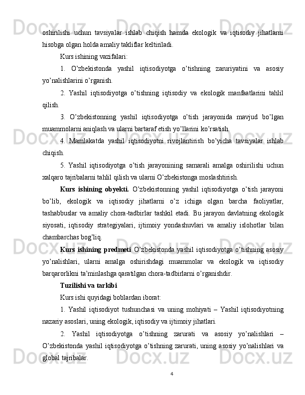 oshirilishi   uchun   tavsiyalar   ishlab   chiqish   hamda   ekologik   va   iqtisodiy   jihatlarni
hisobga olgan holda amaliy takliflar keltiriladi.
Kurs ishining vazifalari:
1.   O’zbekistonda   yashil   iqtisodiyotga   o’tishning   zaruriyatini   va   asosiy
yo’nalishlarini o’rganish.
2.   Yashil   iqtisodiyotga   o’tishning   iqtisodiy   va   ekologik   manfaatlarini   tahlil
qilish.
3.   O’zbekistonning   yashil   iqtisodiyotga   o’tish   jarayonida   mavjud   bo’lgan
muammolarni aniqlash va ularni bartaraf etish yo’llarini ko’rsatish.
4.   Mamlakatda   yashil   iqtisodiyotni   rivojlantirish   bo’yicha   tavsiyalar   ishlab
chiqish.
5.   Yashil   iqtisodiyotga   o’tish   jarayonining   samarali   amalga   oshirilishi   uchun
xalqaro tajribalarni tahlil qilish va ularni O’zbekistonga moslashtirish.
Kurs   ishining   obyekti.   O’zbekistonning   yashil   iqtisodiyotga   o’tish   jarayoni
bo’lib,   ekologik   va   iqtisodiy   jihatlarni   o’z   ichiga   olgan   barcha   faoliyatlar,
tashabbuslar   va   amaliy  chora-tadbirlar   tashkil   etadi.  Bu   jarayon   davlatning  ekologik
siyosati,   iqtisodiy   strategiyalari,   ijtimoiy   yondashuvlari   va   amaliy   islohotlar   bilan
chambarchas bog’liq.
Kurs   ishining   predmeti   O’zbekistonda   yashil   iqtisodiyotga   o’tishning   asosiy
yo’nalishlari,   ularni   amalga   oshirishdagi   muammolar   va   ekologik   va   iqtisodiy
barqarorlikni ta’minlashga qaratilgan chora-tadbirlarni o’rganishdir.
Tuzilishi va tarkibi
Kurs ishi quyidagi boblardan iborat:
1.   Yashil   iqtisodiyot   tushunchasi   va   uning   mohiyati   –   Yashil   iqtisodiyotning
nazariy asoslari, uning ekologik, iqtisodiy va ijtimoiy jihatlari.
2.   Yashil   iqtisodiyotga   o’tishning   zarurati   va   asosiy   yo’nalishlari   –
O’zbekistonda   yashil   iqtisodiyotga   o’tishning   zarurati,   uning   asosiy   yo’nalishlari   va
global tajribalar.
4