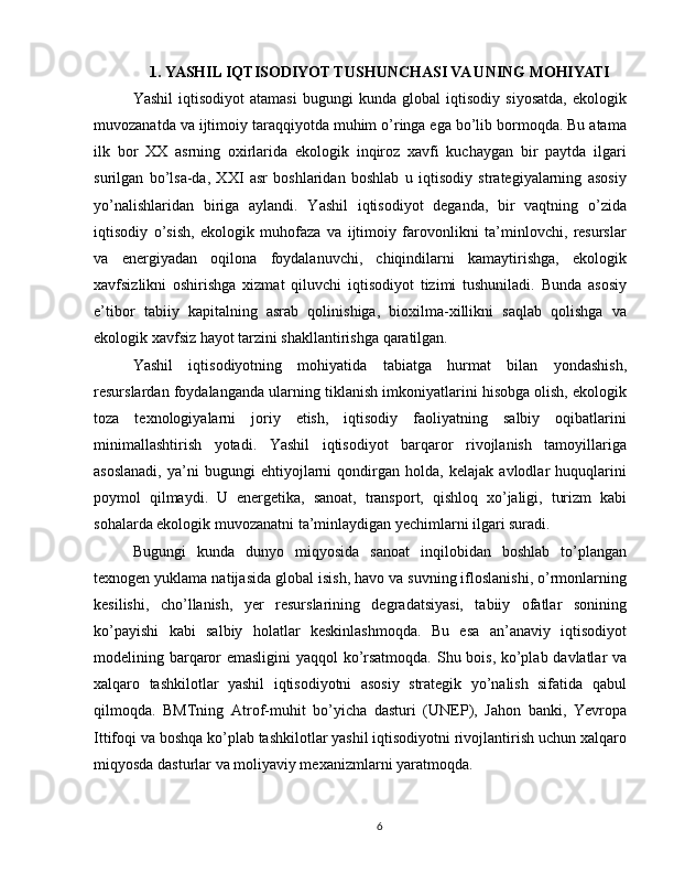 1. YASHIL IQTISODIYOT TUSHUNCHASI VA UNING MOHIYATI
Yashil   iqtisodiyot   atamasi   bugungi   kunda   global   iqtisodiy   siyosatda,   ekologik
muvozanatda va ijtimoiy taraqqiyotda muhim o’ringa ega bo’lib bormoqda. Bu atama
ilk   bor   XX   asrning   oxirlarida   ekologik   inqiroz   xavfi   kuchaygan   bir   paytda   ilgari
surilgan   bo’lsa-da,   XXI   asr   boshlaridan   boshlab   u   iqtisodiy   strategiyalarning   asosiy
yo’nalishlaridan   biriga   aylandi.   Yashil   iqtisodiyot   deganda,   bir   vaqtning   o’zida
iqtisodiy   o’sish,   ekologik   muhofaza   va   ijtimoiy   farovonlikni   ta’minlovchi,   resurslar
va   energiyadan   oqilona   foydalanuvchi,   chiqindilarni   kamaytirishga,   ekologik
xavfsizlikni   oshirishga   xizmat   qiluvchi   iqtisodiyot   tizimi   tushuniladi.   Bunda   asosiy
e’tibor   tabiiy   kapitalning   asrab   qolinishiga,   bioxilma-xillikni   saqlab   qolishga   va
ekologik xavfsiz hayot tarzini shakllantirishga qaratilgan.
Yashil   iqtisodiyotning   mohiyatida   tabiatga   hurmat   bilan   yondashish,
resurslardan foydalanganda ularning tiklanish imkoniyatlarini hisobga olish, ekologik
toza   texnologiyalarni   joriy   etish,   iqtisodiy   faoliyatning   salbiy   oqibatlarini
minimallashtirish   yotadi.   Yashil   iqtisodiyot   barqaror   rivojlanish   tamoyillariga
asoslanadi,   ya’ni   bugungi   ehtiyojlarni   qondirgan   holda,   kelajak   avlodlar   huquqlarini
poymol   qilmaydi.   U   energetika,   sanoat,   transport,   qishloq   xo’jaligi,   turizm   kabi
sohalarda ekologik muvozanatni ta’minlaydigan yechimlarni ilgari suradi.
Bugungi   kunda   dunyo   miqyosida   sanoat   inqilobidan   boshlab   to’plangan
texnogen yuklama natijasida global isish, havo va suvning ifloslanishi, o’rmonlarning
kesilishi,   cho’llanish,   yer   resurslarining   degradatsiyasi,   tabiiy   ofatlar   sonining
ko’payishi   kabi   salbiy   holatlar   keskinlashmoqda.   Bu   esa   an’anaviy   iqtisodiyot
modelining barqaror emasligini yaqqol ko’rsatmoqda. Shu bois, ko’plab davlatlar va
xalqaro   tashkilotlar   yashil   iqtisodiyotni   asosiy   strategik   yo’nalish   sifatida   qabul
qilmoqda.   BMTning   Atrof-muhit   bo’yicha   dasturi   (UNEP),   Jahon   banki,   Yevropa
Ittifoqi va boshqa ko’plab tashkilotlar yashil iqtisodiyotni rivojlantirish uchun xalqaro
miqyosda dasturlar va moliyaviy mexanizmlarni yaratmoqda.
6