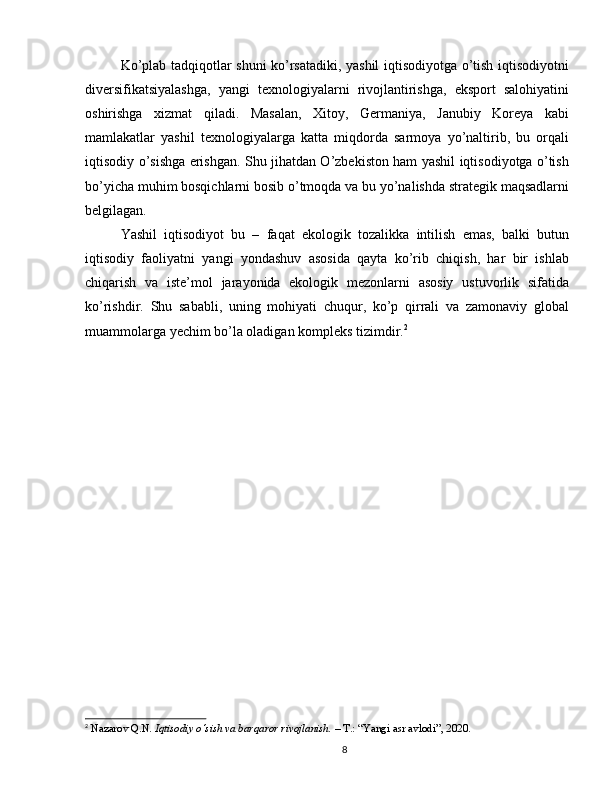 Ko’plab tadqiqotlar shuni ko’rsatadiki, yashil iqtisodiyotga o’tish iqtisodiyotni
diversifikatsiyalashga,   yangi   texnologiyalarni   rivojlantirishga,   eksport   salohiyatini
oshirishga   xizmat   qiladi.   Masalan,   Xitoy,   Germaniya,   Janubiy   Koreya   kabi
mamlakatlar   yashil   texnologiyalarga   katta   miqdorda   sarmoya   yo’naltirib,   bu   orqali
iqtisodiy o’sishga erishgan. Shu jihatdan O’zbekiston ham yashil iqtisodiyotga o’tish
bo’yicha muhim bosqichlarni bosib o’tmoqda va bu yo’nalishda strategik maqsadlarni
belgilagan.
Yashil   iqtisodiyot   bu   –   faqat   ekologik   tozalikka   intilish   emas,   balki   butun
iqtisodiy   faoliyatni   yangi   yondashuv   asosida   qayta   ko’rib   chiqish,   har   bir   ishlab
chiqarish   va   iste’mol   jarayonida   ekologik   mezonlarni   asosiy   ustuvorlik   sifatida
ko’rishdir.   Shu   sababli,   uning   mohiyati   chuqur,   ko’p   qirrali   va   zamonaviy   global
muammolarga yechim bo’la oladigan kompleks tizimdir. 2
2
  Nazarov Q.N.  Iqtisodiy o‘sish va barqaror rivojlanish.  – T.: “Yangi asr avlodi”, 2020.
8 