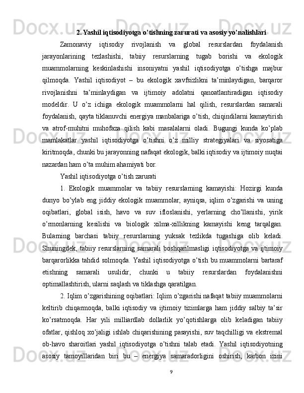 2. Yashil iqtisodiyotga o’tishning zarurati va asosiy yo’nalishlari
Zamonaviy   iqtisodiy   rivojlanish   va   global   resurslardan   foydalanish
jarayonlarining   tezlashishi,   tabiiy   resurslarning   tugab   borishi   va   ekologik
muammolarning   keskinlashishi   insoniyatni   yashil   iqtisodiyotga   o’tishga   majbur
qilmoqda.   Yashil   iqtisodiyot   –   bu   ekologik   xavfsizlikni   ta’minlaydigan,   barqaror
rivojlanishni   ta’minlaydigan   va   ijtimoiy   adolatni   qanoatlantiradigan   iqtisodiy
modeldir.   U   o’z   ichiga   ekologik   muammolarni   hal   qilish,   resurslardan   samarali
foydalanish, qayta tiklanuvchi energiya manbalariga o’tish, chiqindilarni kamaytirish
va   atrof-muhitni   muhofaza   qilish   kabi   masalalarni   oladi.   Bugungi   kunda   ko’plab
mamlakatlar   yashil   iqtisodiyotga   o’tishni   o’z   milliy   strategiyalari   va   siyosatiga
kiritmoqda, chunki bu jarayonning nafaqat ekologik, balki iqtisodiy va ijtimoiy nuqtai
nazardan ham o’ta muhim ahamiyati bor.
Yashil iqtisodiyotga o’tish zarurati
1.   Ekologik   muammolar   va   tabiiy   resurslarning   kamayishi:   Hozirgi   kunda
dunyo   bo’ylab   eng   jiddiy   ekologik   muammolar,   ayniqsa,   iqlim   o’zgarishi   va   uning
oqibatlari,   global   isish,   havo   va   suv   ifloslanishi,   yerlarning   cho’llanishi,   yirik
o’rmonlarning   kesilishi   va   biologik   xilma-xillikning   kamayishi   keng   tarqalgan.
Bularning   barchasi   tabiiy   resurslarning   yuksak   tezlikda   tugashiga   olib   keladi.
Shuningdek,   tabiiy   resurslarning   samarali   boshqarilmasligi   iqtisodiyotga   va   ijtimoiy
barqarorlikka tahdid solmoqda. Yashil  iqtisodiyotga o’tish bu muammolarni bartaraf
etishning   samarali   usulidir,   chunki   u   tabiiy   resurslardan   foydalanishni
optimallashtirish, ularni saqlash va tiklashga qaratilgan.
2. Iqlim o’zgarishining oqibatlari: Iqlim o’zgarishi nafaqat tabiiy muammolarni
keltirib   chiqarmoqda,   balki   iqtisodiy   va   ijtimoiy   tizimlarga   ham   jiddiy   salbiy   ta’sir
ko’rsatmoqda.   Har   yili   milliardlab   dollarlik   yo’qotishlarga   olib   keladigan   tabiiy
ofatlar, qishloq xo’jaligi ishlab chiqarishining pasayishi,  suv taqchilligi va ekstremal
ob-havo   sharoitlari   yashil   iqtisodiyotga   o’tishni   talab   etadi.   Yashil   iqtisodiyotning
asosiy   tamoyillaridan   biri   bu   –   energiya   samaradorligini   oshirish,   karbon   izini
9
