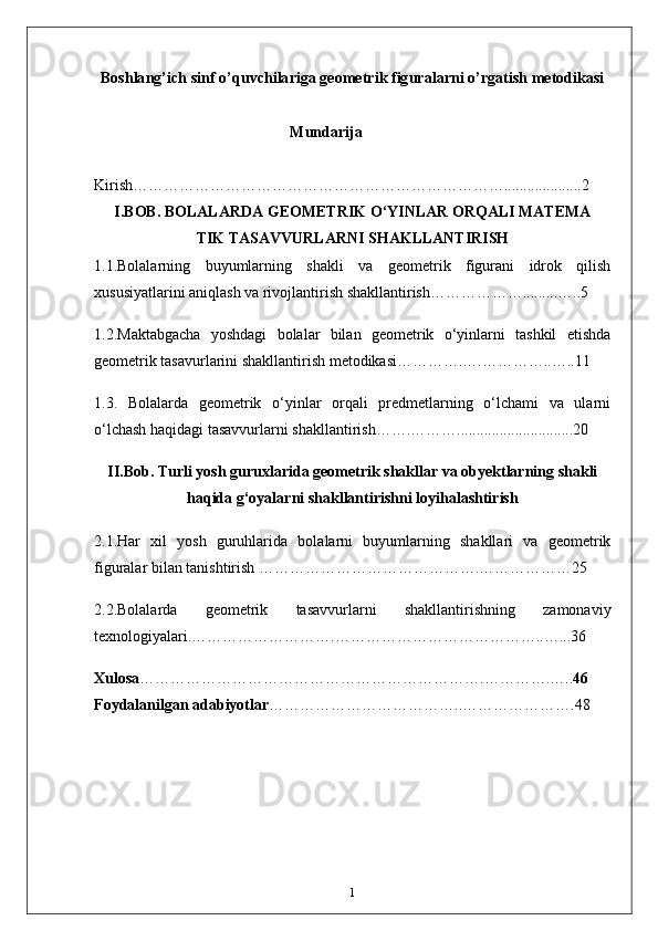 Boshlang’ich sinf o’quvchilariga geometrik figuralarni o’rgatish metodikasi
                                             Mundarija
Kirish………………………………………………………………....................2
I.BOB. BOLALARDA GEOMETRIK O‘YINLAR ORQALI MATEMA
TIK TASAVVURLARNI SHAKLLANTIRISH
1.1. Bolalarning   buyumlarning   shakli   va   geometrik   figurani   idrok   qilish
xususiyatlarini aniqlash va rivojlantirish shakllantirish……………….........…..5
1.2. Maktabgacha   yoshdagi   bolalar   bilan   geometrik   o‘yinlarni   tashkil   etishda
geometrik tasavurlarini shakllantirish metodikasi………….….…………..…..11 
1.3.   Bolalarda   geometrik   o‘yinlar   orqali   predmetlarning   o‘lchami   va   ularni
o‘lchash haqidagi tasavvurlarni shakllantirish…….………..............................20
II.Bob.  Turli yosh guruxlarida geometrik shakllar va obyektlarning shakli
haqida g‘oyalarni shakllantirishni loyihalashtirish
2.1. Har   xil   yosh   guruhlarida   bolalarni   buyumlarning   shakllari   va   geometrik
figuralar bilan tanishtirish …………………………………….………………25
2.2. Bolalarda   geometrik   tasavvurlarni   shakllantirishning   zamonaviy
texnologiyalari.……………………….…………………………………..…...36
Xulosa ………………………………………………………….………….….. 46
Foydalanilgan adabiyotlar ………………………………..………………….48
1 