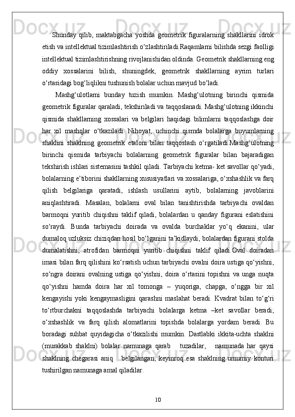 Shunday   qilib,   maktabgacha   yoshda   geometrik   figuralarning   shakllarini   idrok
etish va intellektual tizimlashtirish o‘zlashtiriladi.Raqamlarni bilishda sezgi faolligi
intellektual tizimlashtirishning rivojlanishidan oldinda. Geometrik shakllarning eng
oddiy   xossalarini   bilish,   shuningdek,   geometrik   shakllarning   ayrim   turlari
o‘rtasidagi bog‘liqlikni tushunish bolalar uchun mavjud bo‘ladi.
  Mashg‘ulotlarni   bunday   tuzish   mumkin.   Mashg‘ulotning   birinchi   qismida
geometrik figuralar qaraladi, tekshiriladi va taqqoslanadi. Mashg‘ulotning ikkinchi
qismida   shakllarning   xossalari   va   belgilari   haqidagi   bilimlarni   taqqoslashga   doir
har   xil   mashqlar   o‘tkaziladi.   Nihoyat,   uchinchi   qismda   bolalarga   buyumlarning
shaklini   shaklning   geometrik   etaloni   bilan   taqqoslash   o‘rgatiladi.Mashg‘ulotning
birinchi   qismida   tarbiyachi   bolalarning   geometrik   figuralar   bilan   bajaradigan
tekshirish ishlari sistemasini tashkil qiladi. Tarbiyachi ketma- ket savollar qo‘yadi,
bolalarning e’tiborini shakllarning xususiyatlari va xossalariga, o‘xshashlik va farq
qilish   belgilariga   qaratadi,   ishlash   usullarini   aytib,   bolalarning   javoblarini
aniqlashtiradi.   Masalan,   bolalarni   oval   bilan   tanishtirishda   tarbiyachi   ovaldan
barmoqni   yuritib   chiqishni   taklif   qiladi,   bolalardan   u   qanday   figurani   eslatishini
so‘raydi.   Bunda   tarbiyachi   doirada   va   ovalda   burchaklar   yo‘q   ekanini,   ular
dumaloq uzluksiz chiziqdan hosil bo‘lganini ta’kidlaydi, bolalardan figurani stolda
dumalatishni,   atrofidan   barmoqni   yuritib   chiqishni   taklif   qiladi.Oval   doiradan
imasi bilan farq qilishini ko‘rsatish uchun tarbiyachi ovalni doira ustiga qo‘yishni,
so‘ngra   doirani   ovalning   ustiga   qo‘yishni,   doira   o‘rtasini   topishni   va   unga   nuqta
qo‘yishni   hamda   doira   har   xil   tomonga   –   yuqoriga,   chapga,   o‘ngga   bir   xil
kengayishi   yoki   kengaymasligini   qarashni   maslahat   beradi.   Kvadrat   bilan   to‘g‘ri
to‘rtburchakni   taqqoslashda   tarbiyachi   bolalarga   ketma   –ket   savollar   beradi;
o‘xshashlik   va   farq   qilish   alomatlarini   topishda   bolalarga   yordam   beradi.   Bu
boradagi   suhbat   quyidagicha   o‘tkazilishi   mumkin.   Dastlabki   ikkita-uchta   shaklni
(murakkab   shaklni)   bolalar   namunaga   qarab       tuzadilar,       namunada   har   qaysi
shaklning   chegarasi   aniq       belgilangan,   keyinroq   esa   shaklning   umumiy   konturi
tushirilgan namunaga amal qiladilar. 
10 