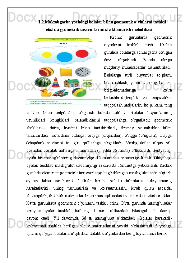 1.2. Maktabgacha yoshdagi bolalar bilan geometrik o‘yinlarni tashkil
etishda geometrik tasavurlarini shakllantirish metodikasi
Kichik   guruhlarda   geometrik
o‘yinlarni   tashkil   etish.   Kichik
guruhda bolalarga sonlargacha bo‘lgan
davr   o‘rgatiladi.   Bunda   ularga
miqdoriy   munosabatlar   tushuntiriladi.
Bolalarga   turli   buyumlar   to‘plami
bilan   ishlash,   yahni   ularning   har   xil
belgi-alomatlariga   ko‘ra
birlashtirish,tenglik   va   tengsizlikni
taqqoslash natijalarini ko‘p, kam, teng
so‘zlari   bilan   belgilashni   o‘rgatish   ko‘zda   tutiladi.   Bolalar   buyumlarning
uzunliklari,   kengliklari,   balandliklarini   taqqoslashga   o‘rgatiladi;   geometrik
shakllar:—   doira,   kvadrat   bilan   tanishtiriladi;   fazoviy   yo‘nalishlar   bilan
tanishtiriladi:   «o‘zidan»   oldinga,   orqaga   (orqasidan),   o‘ngga   (o‘ngdan),   chapga
(chapdan)   so‘zlarini   to‘   g‘ri   qo‘llashga   o‘rgatiladi.   Mashg‘ulotlar   o‘quv   yili
boshidan boshlab  haftasiga 1 martadan (1 yilda 36 marta)  o‘tkaziladi. Sentyabrg‘
oyida   bir   mashg‘ulotning   davomiyligi   10   minutdan   oshmasligi   kerak.   Oktyabrg‘
oyidan   boshlab   mashg‘ulot   davomiyligi   sekin-asta   15minutga   yetkaziladi.   Kichik
guruhda elementar geometrik tasavvurlarga bag‘ishlangan mashg‘ulotlarda o‘qitish
ayoniy   tahsir   xarakterida   bo‘lishi   kerak.   Bolalar   bilimlarni   tarbiyachining
harakatlarini,   uning   tushuntirish   va   ko‘rsatmalarini   idrok   qilish   asosida,
shuningdek, didaktik materiallar bilan mustaqil  ishlash  vositasida  o‘zlashtiradilar.
Katta   guruhlarda   geometrik   o‘yinlarni   tashkil   etish.   O‘rta   guruhda   mashg‘ulotlar
sentyabr   oyidan   boshlab,   haftasiga   1   marta   o‘tkaziladi.   Mashgulot   20   daqiqa
davom   etadi.   Yil   davomida   36   ta   mashg‘ulot   o‘tkaziladi.   Bolalar   harakatli-
ko‘rsatmali   shaklda   berilgan   o‘quv   materiallarini   yaxshi   o‘zlashtiradi.   5   yoshga
qadam qo‘ygan bolalarni o‘qitishda didaktik o‘yinlardan keng foydalanish kerak.
11 