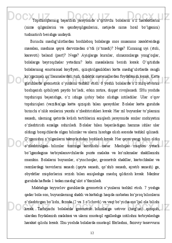 Topshiriqlarniig   bajarilish   jarayonida   o‘qituvchi   bolalarni   o‘z   harakatlarini
(nima   qilganlarini   va   qandayqilganlarini,   natijada   nima   hosil   bo‘lganini)
tushuntirib berishga undaydi.
Birinchi   mashg‘ulotlardan   boshlaboq   bolalarga   mos   muammo   xarakteridagi
masalan,   mashina   qaysi   darvozadan   o‘tdi   (o‘tmadi)?   Nega?   Kimning   uyi   (stoli,
karavoti)   baland   (past)?   Nega?   Ayiqlarga   kursilar,   olmaxonlarga   yong‘oqlar,
bolalarga   bayroqchalar   yetadimi?   kabi   masalalarni   berish   kerak.   O‘qitishda
bolalarning   emotsional   kayfiyati,   qiziqtirilganliklari   katta   mashg‘ulotlarda   rangli
ko‘rgazmali qo‘llanmalardan, turli didaktik materiallardan foydalanish kerak. Katta
guruhlarda geometrik o‘yinlarni tashkil  etish. 6 yoshli  bolalarda o‘z xulq-atvorini
boshqarish   qobiliyati   paydo   bo‘ladi;   erkin   xotira,   diqqat   rivojlanadi.   SHu   yoshda
topshiriqni   bajarishga,   o‘z   ishiga   ijobiy   baho   olishga   intiladilar.   Ular   o‘quv
topshiriqlari   (vazifasi)ga   katta   qiziqish   bilan   qaraydilar.   Bolalar   katta   guruhda
birinchi o‘nlik sonlarini yaxshi o‘zlashtirishlari kerak. Har xil buyumlar to‘plamini
sanash,   ularning   qatorda   kelish   tartiblarini   aniqlash   jarayonida   sonlar   mohiyatini
o‘zlashtirish   amalga   oshiriladi.   Bolalar   bilan   bajariladigan   hamma   ishlar   ular
oldingi bosqichlarda olgan bilimlar va ularni hisobga olish asosida tashkil qilinadi.
O‘rganishni o‘tilganlarni takrorlashdan boshlash kerak. Har qaysi yangi bilim oldin
o‘zlashtirilgan   bilimlar   tizimiga   kiritilishi   zarur.   Mashqlar   miqdori   yetarli
bo‘lgandagina   tarbiyalanuvchilarda   puxta   malaka   va   ko‘nikmalar   shakllanishi
mumkin.   Bolalarni   buyumlar,   o‘yinchoqlar,   geometrik   shakllar,   kartochkalar   va
rasmlardagi   tasvirlarni   sanash   (qayta   sanash,   qo‘shib   sanash,   ajratib   sanash)   ga,
obyektlar   miqdorlarini   sezish   bilan   aniqlashga   mashq   qildirish   kerak.   Mazkur
guruhda haftada 1 tadan mashg‘ulot o‘tkaziladi.
  Maktabga   tayyorlov   guruhlarda   geometrik   o‘yinlarni   tashkil   etish.   7   yoshga
qadar bola son, buyumlarning shakli va kattaligi haqida nisbatan ko‘proq bilimlarni
o‘zlashtirgan bo‘lishi, fazoda (2 va 3 o‘lchovli) va vaqt bo‘yicha mo‘ljal ola bilishi
kerak.   Tarbiyachi   bolalarda   geometrik   bilimlarga   ustivor   (turg‘un)   qiziqish,
ulardan foydalanish malakasi va ularni mustaqil egallashga intilishni tarbiyalashga
harakat qilishi kerak. Shu yoshda bolalarda mustaqil fikrlashni, fazoviy tasavvurni
12