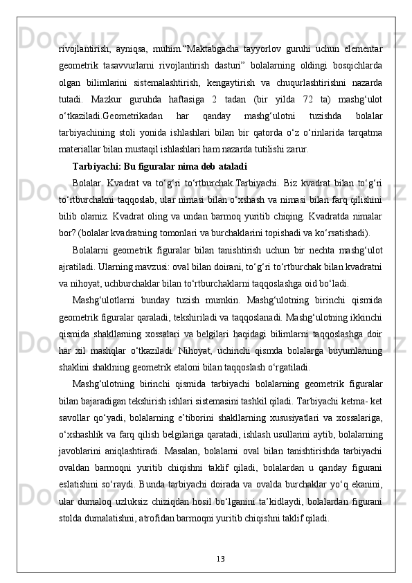 rivojlantirish,   ayniqsa,   muhim.“Maktabgacha   tayyorlov   guruhi   uchun   elementar
geometrik   tasavvurlarni   rivojlantirish   dasturi”   bolalarning   oldingi   bosqichlarda
olgan   bilimlarini   sistemalashtirish,   kengaytirish   va   chuqurlashtirishni   nazarda
tutadi.   Mazkur   guruhda   haftasiga   2   tadan   (bir   yilda   72   ta)   mashg‘ulot
o‘tkaziladi.Geometrikadan   har   qanday   mashg‘ulotni   tuzishda   bolalar
tarbiyachining   stoli   yonida   ishlashlari   bilan   bir   qatorda   o‘z   o‘rinlarida   tarqatma
materiallar bilan mustaqil ishlashlari ham nazarda tutilishi zarur.
Tarbiyachi: Bu figuralar nima deb ataladi
Bolalar.   Kvadrat   va   to‘g‘ri   to‘rtburchak.Tarbiyachi.   Biz   kvadrat   bilan   to‘g‘ri
to‘rtburchakni taqqoslab, ular nimasi bilan o‘xshash va nimasi bilan farq qilishini
bilib   olamiz.   Kvadrat   oling   va   undan   barmoq   yuritib   chiqing.   Kvadratda   nimalar
bor? (bolalar kvadratning tomonlari va burchaklarini topishadi va ko‘rsatishadi).
Bolalarni   geometrik   figuralar   bilan   tanishtirish   uchun   bir   nechta   mashg‘ulot
ajratiladi. Ularning mavzusi: oval bilan doirani, to‘g‘ri to‘rtburchak bilan kvadratni
va nihoyat, uchburchaklar bilan to‘rtburchaklarni taqqoslashga oid bo‘ladi.
Mashg‘ulotlarni   bunday   tuzish   mumkin.   Mashg‘ulotning   birinchi   qismida
geometrik figuralar qaraladi, tekshiriladi va taqqoslanadi. Mashg‘ulotning ikkinchi
qismida   shakllarning   xossalari   va   belgilari   haqidagi   bilimlarni   taqqoslashga   doir
har   xil   mashqlar   o‘tkaziladi.   Nihoyat,   uchinchi   qismda   bolalarga   buyumlarning
shaklini shaklning geometrik etaloni bilan taqqoslash o‘rgatiladi.
Mashg‘ulotning   birinchi   qismida   tarbiyachi   bolalarning   geometrik   figuralar
bilan bajaradigan tekshirish ishlari sistemasini tashkil qiladi. Tarbiyachi ketma- ket
savollar   qo‘yadi,   bolalarning   e’tiborini   shakllarning   xususiyatlari   va   xossalariga,
o‘xshashlik va farq qilish belgilariga qaratadi, ishlash usullarini aytib, bolalarning
javoblarini   aniqlashtiradi.   Masalan,   bolalarni   oval   bilan   tanishtirishda   tarbiyachi
ovaldan   barmoqni   yuritib   chiqishni   taklif   qiladi,   bolalardan   u   qanday   figurani
eslatishini   so‘raydi.   Bunda   tarbiyachi   doirada   va   ovalda   burchaklar   yo‘q   ekanini,
ular   dumaloq   uzluksiz   chiziqdan   hosil   bo‘lganini   ta’kidlaydi,   bolalardan   figurani
stolda dumalatishni, atrofidan barmoqni yuritib chiqishni taklif qiladi.
13