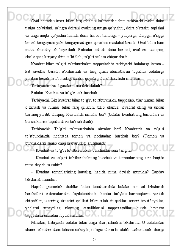 Oval doiradan imasi bilan farq qilishini ko‘rsatish uchun tarbiyachi ovalni doira
ustiga qo‘yishni, so‘ngra doirani ovalning ustiga qo‘yishni, doira o‘rtasini topishni
va unga nuqta qo‘yishni hamda doira har xil tomonga – yuqoriga, chapga, o‘ngga
bir xil kengayishi yoki kengaymasligini qarashni maslahat beradi. Oval bilan ham
xuddi   shunday   ish   bajariladi.   Boloalar   odatda   doira   bor   xil,   oval   esa   uzoqroq,
cho‘ziqroq kengayishini ta’kidlab, to‘g‘ri xulosa chiqarishadi.
Kvadrat bilan to‘g‘ri to‘rtburchakni taqqoslashda tarbiyachi bolalarga ketma –
ket   savollar   beradi;   o‘xshashlik   va   farq   qilish   alomatlarini   topishda   bolalarga
yordam beradi. Bu boradagi suhbat quyidagicha o‘tkazilishi mumkin.
Tarbiyachi: Bu figuralar nima deb ataladi?
Bolalar. Kvadrat va to‘g‘ri to‘rtburchak.
Tarbiyachi. Biz kvadrat bilan to‘g‘ri to‘rtburchakni taqqoslab, ular nimasi bilan
o‘xshash   va   nimasi   bilan   farq   qilishini   bilib   olamiz.   Kvadrat   oling   va   undan
barmoq yuritib chiqing. Kvadratda nimalar bor? (bolalar kvadratning tomonlari va
burchaklarini topishadi va ko‘rsatishadi).
Tarbiyachi:   To‘g‘ri   to‘rtburchakda   nimalar   bor?   Kvadratda   va   to‘g‘ri
to‘rtburchakda   nechtada   tomon   va   nechtadan   burchak   bor?   (Tomon   va
burchaklarni sanab chiqish o‘arurligi aniqlanadi).
- Kvadrat va to‘g‘ri to‘rtburchakda burchaklar soni tengmi?
- Kvadrat   va   to‘g‘ri   to‘rtburchakning   burchak   va   tomonlarining   soni   haqida
nima deyish mumkin?
- Kvadrat   tomonlarining   kattaligi   haqida   nima   deyish   mumkin?   Qanday
tekshirish mumkin.
Hajmli   geometrik   shakllar   bilan   tanishtirishda   bolalar   har   xil   tekshirish
harakatlari   sistemalaridan   foydalanishadi:   kontur   bo‘ylab   barmoqlarini   yuritib
chiqadilar,   ularning   sirtlarini   qo‘llari   bilan   silab   chiqadilar,   asosni   tavsiflaydilar,
yoqlarni   sanaydilar,   ularning   kattaliklarini   taqqoslaydilar,   bunda   bevosita
taqqoslash usulidan foydalanadilar.
Masalan,  tarbiyachi  bolalar  bilan birga shar,  silindrni  tekshiradi.  U bolalardan
sharni, silindrni dumalatishni so‘raydi, so‘ngra ularni to‘xtatib, tushuntiradi: sharga
14 