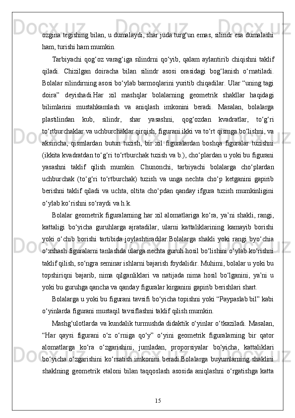 ozgina tegishing bilan, u dumalaydi, shar juda turg‘un emas, silindr esa dumalashi
ham, turishi ham mumkin.
Tarbiyachi   qog‘oz   varag‘iga   silindrni   qo‘yib,  qalam   aylantirib  chiqishni   taklif
qiladi.   Chizilgan   doiracha   bilan   silindr   asosi   orasidagi   bog‘lanish   o‘rnatiladi.
Bolalar silindirning asosi bo‘ylab barmoqlarini yuritib chiqadilar. Ular “uning tagi
doira”   deyishadi.Har   xil   mashqlar   bolalarning   geometrik   shakllar   haqidagi
bilimlarini   mustahkamlash   va   aniqlash   imkonini   beradi.   Masalan,   bolalarga
plastilindan   kub,   silindr,   shar   yasashni,   qog‘ozdan   kvadratlar,   to‘g‘ri
to‘rtburchaklar va uchburchaklar qirqish, figurani ikki va to‘rt qismga bo‘lishni, va
aksincha,   qismlardan   butun   tuzish,   bir   xil   figuralardan   boshqa   figuralar   tuzishni
(ikkita kvadratdan to‘g‘ri to‘rtburchak tuzish va b.), cho‘plardan u yoki bu figurani
yasashni   taklif   qilish   mumkin.   Chunonchi,   tarbiyachi   bolalarga   cho‘plardan
uchburchak   (to‘g‘ri   to‘rtburchak)   tuzish   va   unga   nechta   cho‘p   ketganini   gapirib
berishni  taklif  qiladi   va uchta,  oltita  cho‘pdan  qanday  ifgura  tuzish   mumkinligini
o‘ylab ko‘rishni so‘raydi va h.k.
Bolalar geometrik figuralarning har  xil  alomatlariga ko‘ra, ya’ni shakli, rangi,
kattaligi   bo‘yicha   guruhlarga   ajratadilar,   ularni   kattaliklarining   kamayib   borishi
yoki   o‘chib   borishi   tartibida   joylashtiradilar.Bolalarga   shakli   yoki   rangi   byo‘chia
o‘xshash figuralarni tanlashda ularga nechta guruh hosil bo‘lishini o‘ylab ko‘rishni
taklif qilish, so‘ngra seminar ishlarni bajarish foydalidir. Muhimi, bolalar u yoki bu
topshiriqni   bajarib,   nima   qilganliklari   va   natijada   nima   hosil   bo‘lganini,   ya’ni   u
yoki bu guruhga qancha va qanday figuralar kirganini gapirib berishlari shart.
Bolalarga u yoki bu figurani tavsifi bo‘yicha topishni yoki “Paypaslab bil” kabi
o‘yinlarda figurani mustaqil tavsiflashni taklif qilish mumkin.
Mashg‘ulotlarda va kundalik turmushda didaktik o‘yinlar o‘tkaziladi. Masalan,
“Har   qaysi   figurani   o‘z   o‘rniga   qo‘y”   o‘yini   geometrik   figuralarning   bir   qator
alomatlarga   ko‘ra   o‘zgarishini,   jumladan,   proporsiyalar   bo‘yicha,   kattaliklari
bo‘yicha   o‘zgarishini   ko‘rsatish   imkonini   beradi.Bolalarga   buyumlarning   shaklini
shaklning   geometrik   etaloni   bilan   taqqoslash   asosida   aniqlashni   o‘rgatishga   katta
15 