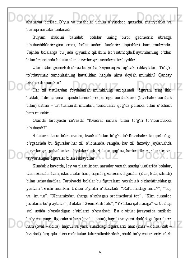 ahamiyat   beriladi.O‘yin   va   mashqlar   uchun   o‘yinchoq   qushcha,   matryoshka   va
boshqa narsalar tanlanadi.
Buyum   shaklini   baholab,   bolalar   uning   biror   geometrik   obrazga
o‘xshashliklarinigina   emas,   balki   undan   farqlarini   topishlari   ham   muhimdir.
Tajriba   bolalarga   bu   juda   qiynnlik   qilishini   ko‘rsatmoqda.Buyumlarning   o‘zlari
bilan bir qatorda bolalar ular tasvirlangan rasmlarni tanlaydilar.
Ular oddin geometrik obraz bo‘yicha, keyinroq esa og‘zaki ishlaydilar.- To‘g‘ri
to‘rtburchak   tomonlarining   kattaliklari   haqida   nima   deyish   mumkin?   Qanday
tekshirish mumkin?
Har   xil   usullardan   foydalanish   mumkinligi   aniqlanadi:   figurani   teng   ikki
buklab, oldin qarama – qarshi tomonlarni, so‘ngra burchaklarni (burchakni burchak
bilan)   ustma   –   ust   tushurish   mumkin,   tomonlarni   qog‘oz   poloska   bilan   o‘lchash
ham mumkin.
Oxirida   tarbiyachi   so‘rasdi:   “Kvadrat   nimasi   bilan   to‘g‘ri   to‘rtburchakka
o‘xshaydi?”.
Bolalarni   doira   bilan   ovalni,   kvadrat   bilan   to‘g‘ri   to‘rtburchakni   taqqoslashga
o‘rgatishda   bu   figuralar   har   xil   o‘lchamda,   rangda,   har   xil   fazoviy   joylanishda
tasvirlangan jadvallardan foydalaniladi. Bolalar qog‘oz, karton, faner, plastilindan
tayyorlangan figuralar bilan ishlaydilar.
Kundalik hayotda, loy va plastilindan narsalar yasash mashg‘ulotlarida bolalar,
ular netasalar ham, istamasalar ham, hajmli geometrik figuralar (shar, kub, silindr)
bilan uchrashadilar. Tarbiyachi  bolalar  bu figuralarni yaxshilab o‘zlashtirishlariga
yordam  berishi  mumkin. Ushbu  o‘yinlar  o‘tkaziladi:  “Xaltachadagi  nima?”,  “Top
va   jim   tur”,   “Xonamizdan   sharga   o‘xshagan   predmetlarni   top”,   “Kim   dumaloq
jismlarni ko‘p aytadi?”, Bolalar “Geometrik loto”, “Yettitasi qatorasiga” va boshqa
stol   ustida   o‘ynaladigan   o‘yinlarni   o‘ynashadi.   Bu   o‘yinlar   jarayonida   tuzilishi
bo‘yicha yaqin figuralarni ham (oval – doira), hajmli va yassi shakldagi figuralarni
ham (oval – doira), hajmli va yassi shakldagi figuralarni ham (shar – doira, kub –
kvadrat) farq qila olish malakalari takomillashtiriladi, shakl bo‘yicha orientir olish
16