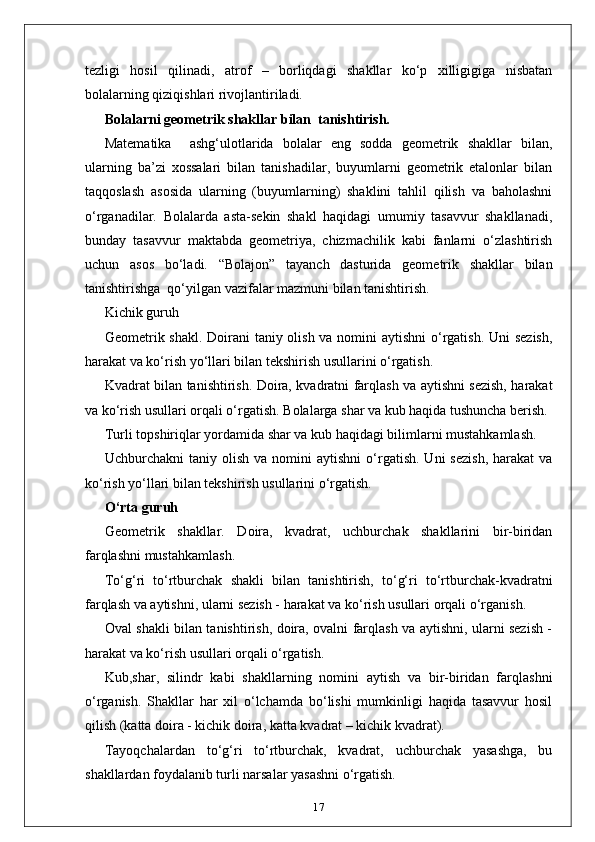 tezligi   hosil   qilinadi,   atrof   –   borliqdagi   shakllar   ko‘p   xilligigiga   nisbatan
bolalarning qiziqishlari rivojlantiriladi.
Bolalarni geometrik shakllar bilan  tanishtirish.
Маtematika     ashg‘ulotlarida   bolalar   eng   sodda   geometrik   shakllar   bilan,
ularning   ba’zi   xossalari   bilan   tanishadilar,   buyumlarni   geometrik   etalonlar   bilan
taqqoslash   asosida   ularning   (buyumlarning)   shaklini   tahlil   qilish   va   baholashni
o‘rganadilar.   Bolalarda   asta-sekin   shakl   haqidagi   umumiy   tasavvur   shakllanadi,
bunday   tasavvur   maktabda   geometriya,   chizmachilik   kabi   fanlarni   o‘zlashtirish
uchun   asos   bo‘ladi.   “Bolajon”   tayanch   dasturida   geometrik   shakllar   bilan
tanishtirishga  qo‘yilgan vazifalar mazmuni bilan tanishtirish. 
Kichik guruh
Geometrik shakl. Doirani taniy olish va nomini  aytishni  o‘rgatish. Uni  sezish,
harakat va ko‘rish yo‘llari bilan tekshirish usullarini o‘rgatish. 
Kvadrat bilan tanishtirish. Doira, kvadratni farqlash va aytishni sezish, harakat
va ko‘rish usullari orqali o‘rgatish. Bolalarga shar va kub haqida tushuncha berish. 
Turli topshiriqlar yordamida shar va kub haqidagi bilimlarni mustahkamlash.  
Uchburchakni   taniy  olish  va  nomini  aytishni   o‘rgatish.  Uni  sezish,  harakat  va
ko‘rish yo‘llari bilan tekshirish usullarini o‘rgatish.
O‘rta guruh
Geometrik   shakllar.   Doira,   kvadrat,   uchburchak   shakllarini   bir-biridan
farqlashni mustahkamlash. 
To‘g‘ri   to‘rtburchak   shakli   bilan   tanishtirish,   to‘g‘ri   to‘rtburchak-kvadratni
farqlash va aytishni, ularni sezish - harakat va ko‘rish usullari orqali o‘rganish. 
Oval shakli bilan tanishtirish, doira, ovalni farqlash va aytishni, ularni sezish -
harakat va ko‘rish usullari orqali o‘rgatish.
Kub,shar,   silindr   kabi   shakllarning   nomini   aytish   va   bir-biridan   farqlashni
o‘rganish.   Shakllar   har   xil   o‘lchamda   bo‘lishi   mumkinligi   haqida   tasavvur   hosil
qilish (katta doira - kichik doira, katta kvadrat – kichik kvadrat). 
Tayoqchalardan   to‘g‘ri   to‘rtburchak,   kvadrat,   uchburchak   yasashga,   bu
shakllardan foydalanib turli narsalar yasashni o‘rgatish. 
17 