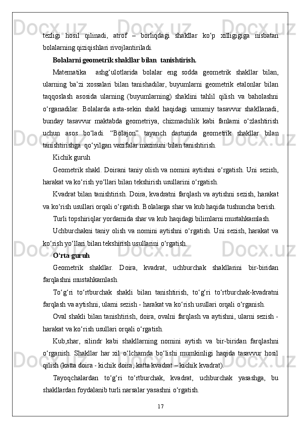 tezligi   hosil   qilinadi,   atrof   –   borliqdagi   shakllar   ko‘p   xilligigiga   nisbatan
bolalarning qiziqishlari rivojlantiriladi.
Bolalarni geometrik shakllar bilan  tanishtirish.
Маtematika     ashg‘ulotlarida   bolalar   eng   sodda   geometrik   shakllar   bilan,
ularning   ba’zi   xossalari   bilan   tanishadilar,   buyumlarni   geometrik   etalonlar   bilan
taqqoslash   asosida   ularning   (buyumlarning)   shaklini   tahlil   qilish   va   baholashni
o‘rganadilar.   Bolalarda   asta-sekin   shakl   haqidagi   umumiy   tasavvur   shakllanadi,
bunday   tasavvur   maktabda   geometriya,   chizmachilik   kabi   fanlarni   o‘zlashtirish
uchun   asos   bo‘ladi.   “Bolajon”   tayanch   dasturida   geometrik   shakllar   bilan
tanishtirishga  qo‘yilgan vazifalar mazmuni bilan tanishtirish. 
Kichik guruh
Geometrik shakl. Doirani taniy olish va nomini  aytishni  o‘rgatish. Uni  sezish,
harakat va ko‘rish yo‘llari bilan tekshirish usullarini o‘rgatish. 
Kvadrat bilan tanishtirish. Doira, kvadratni farqlash va aytishni sezish, harakat
va ko‘rish usullari orqali o‘rgatish. Bolalarga shar va kub haqida tushuncha berish. 
Turli topshiriqlar yordamida shar va kub haqidagi bilimlarni mustahkamlash.  
Uchburchakni   taniy  olish  va  nomini  aytishni   o‘rgatish.  Uni  sezish,  harakat  va
ko‘rish yo‘llari bilan tekshirish usullarini o‘rgatish.
O‘rta guruh
Geometrik   shakllar.   Doira,   kvadrat,   uchburchak   shakllarini   bir-biridan
farqlashni mustahkamlash. 
To‘g‘ri   to‘rtburchak   shakli   bilan   tanishtirish,   to‘g‘ri   to‘rtburchak-kvadratni
farqlash va aytishni, ularni sezish - harakat va ko‘rish usullari orqali o‘rganish. 
Oval shakli bilan tanishtirish, doira, ovalni farqlash va aytishni, ularni sezish -
harakat va ko‘rish usullari orqali o‘rgatish.
Kub,shar,   silindr   kabi   shakllarning   nomini   aytish   va   bir-biridan   farqlashni
o‘rganish.   Shakllar   har   xil   o‘lchamda   bo‘lishi   mumkinligi   haqida   tasavvur   hosil
qilish (katta doira - kichik doira, katta kvadrat – kichik kvadrat). 
Tayoqchalardan   to‘g‘ri   to‘rtburchak,   kvadrat,   uchburchak   yasashga,   bu
shakllardan foydalanib turli narsalar yasashni o‘rgatish. 
17
