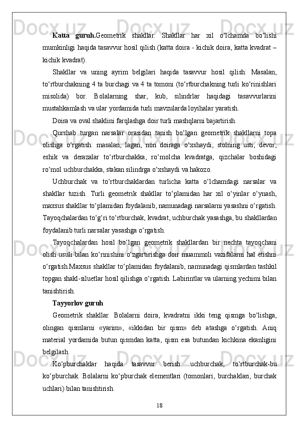 Katta   guruh. Geometrik   shakllar.   Shakllar   har   xil   o‘lchamda   bo‘lishi
mumkinligi haqida tasavvur hosil qilish (katta doira - kichik doira, katta kvadrat –
kichik kvadrat). 
Shakllar   va   uning   ayrim   belgilari   haqida   tasavvur   hosil   qilish:   Masalan,
to‘rtburchakning 4 ta burchagi va 4 ta tomoni (to‘rtburchakning turli ko‘rinishlari
misolida)   bor.   Bolalarning   shar,   kub,   silindrlar   haqidagi   tasavvurlarini
mustahkamlash va ular yordamida turli mavzularda loyihalar yaratish. 
Doira va oval shaklini farqlashga doir turli mashqlarni bajartirish. 
Qurshab   turgan   narsalar   orasidan   tanish   bo‘lgan   geometrik   shakllarni   topa
olishga   o‘rgatish:   masalan,   lagan,   non   doiraga   o‘xshaydi;   stolning   usti,   devor,
eshik   va   derazalar   to‘rtburchakka,   ro‘molcha   kvadratga,   qizchalar   boshidagi
ro‘mol uchburchakka, stakan silindrga o‘xshaydi va hakozo. 
Uchburchak   va   to‘rtburchaklardan   turlicha   katta   o‘lchamdagi   narsalar   va
shakllar   tuzish.   Turli   geometrik   shakllar   to‘plamidan   har   xil   o‘yinlar   o‘ynash,
maxsus shakllar to‘plamidan foydalanib, namunadagi narsalarni yasashni o‘rgatish.
Tayoqchalardan to‘g‘ri to‘rtburchak, kvadrat, uchburchak yasashga, bu shakllardan
foydalanib turli narsalar yasashga o‘rgatish. 
Tayoqchalardan   hosil   bo‘lgan   geometrik   shakllardan   bir   nechta   tayoqchani
olish  usuli  bilan  ko‘rinishini   o‘zgartirishga  doir   muammoli  vazifalarni  hal   etishni
o‘rgatish.Maxsus shakllar to‘plamidan foydalanib, namunadagi qismlardan tashkil
topgan shakl-siluetlar hosil qilishga o‘rgatish. Labirintlar va ularning yechimi bilan
tanishtirish. 
Tayyorlov guruh
Geometrik   shakllar.   Bolalarni   doira,   kvadratni   ikki   teng   qismga   bo‘lishga,
olingan   qismlarni   «yarim»,   «ikkidan   bir   qism»   deb   atashga   o‘rgatish.   Aniq
material   yordamida   butun   qismdan   katta,   qism   esa   butundan   kichkina   ekanligini
belgilash. 
Ko‘pburchaklar   haqida   tasavvur   berish:   uchburchak,   to‘rtburchak-bu
ko‘pburchak.   Bolalarni   ko‘pburchak   elementlari   (tomonlari,   burchaklari,   burchak
uchlari) bilan tanishtirish.  
18 