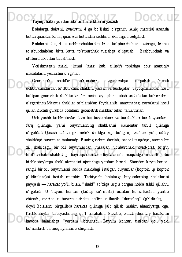 Тayoqchalar yordamida turli shakllarni yasash. 
Bolalarga   doirani,   kvadratni   4   ga   bo‘lishni   o‘rgatish.   Aniq   material   asosida
butun qismdan katta, qism esa butundan kichkina ekanligini belgilash. 
Bolalarni   2ta,   4   ta   uchburchaklardan   bitta   ko‘pburchaklar   tuzishga,   kichik
to‘rtburchakdan   bitta   katta   to‘rtburchak   tuzishga   o‘rgatish.     Beshburchak   va
oltiburchak bilan tanishtirish. 
Yetishmagan   shakl,   jismni   (shar,   kub,   silindr)   topishga   doir   mantiqiy
masalalarni yechishni o‘rgatish. 
Geometrik   shakllar   ko‘rinishini   o‘zgartirishga   o‘rgatish:   kichik
uchburchaklardan to‘rtburchak shaklini yasash va boshqalar. Tayoqchalardan hosil
bo‘lgan   geometrik   shakllardan   bir   necha   ayoqchani   olish   usuli   bilan   ko‘rinishini
o‘zgartirish.Maxsus   shakllar  to‘plamidan   foydalanib,  namunadagi   narsalarni   hosil
qilish.Kichik guruhda bolalarni geometrik shakllar bilan  tanishtirish
Uch   yoshli   kichkintoylar   dumaloq   buyumlarni   va   burchaklari   bor   buyumlarni
farq   qilishga,   ya’ni   buyumlarning   shakllarini   elementar   tahlil   qilishga
o‘rgatiladi.Qarash   uchun   geometrik   shaklga   ega   bo‘lgan,   detallari   yo‘q   oddiy
shakldagi  buyumlar  tanlanadp. Buning uchun dastlab, har  xil  rangdagi, ammo bir
xil   shakldagi,   bir   xil   buyumlardan,   masalan:   uchburchak,   kvad-drat,   to‘g‘ri
to‘rtburchak   shaklidagi   bayroqchalardan   foydalanish   maqsadga   muvofiq,   bu
kichkintoylarga   shakl   alomatini   ajratishga   yordam   beradi.   Shundan   keyin   har   xil
rangli   bir   xil   buyumlarni   sodda   shakldagi   istalgan   buyumlar   (koptok,   ip   koptok
g‘ildiraklar)ni   berish   mumkin.   Tarbiyachi   bolalarga   buyumlarning   shakllarini
payqash   —   harakat   yo‘li   bilan,   “shakl”   so‘ziga   urg‘u   bergan   holda   tahlil   qilishni
o‘rgatadi.   U   buyum   konturi   (tashqi   ko‘rinishi)   ustidan   ko‘rsatkichni   yuritib
chiqadi,   oxirida   u   buyum   ustidan   qo‘lini   o‘tkazib   “dumaloq”   (g‘ildirak),   —
deydi.Bolalarni   birgalikda   harakat   qilishga   jalb   qilish   muhim   ahamiyatga   ega.
Kichkintoylar   tarbiyachining   qo‘l   harakatini   kuzatib,   xuddi   shunday   harakatni
havoda   bajarishga   “yordam”   berishadi.   Buyum   konturi   ustidan   qo‘l   yoki
ko‘rsatkich barmoq aylantirib chiqiladi. 
19 