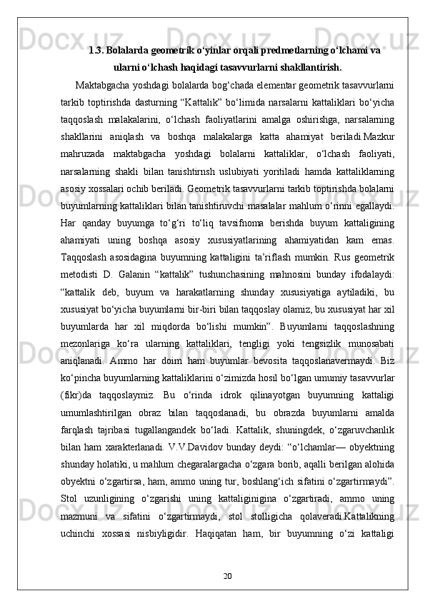 1.3.  Bolalarda geometrik o‘yinlar orqali predmetlarning o‘lchami va
ularni o‘lchash haqidagi tasavvurlarni shakllantirish.
Maktabgacha yoshdagi bolalarda bog‘chada elementar geometrik tasavvurlarni
tarkib   toptirishda   dasturning   “Kattalik”   bo‘limida   narsalarni   kattaliklari   bo‘yicha
taqqoslash   malakalarini,   o‘lchash   faoliyatlarini   amalga   oshirishga,   narsalarning
shakllarini   aniqlash   va   boshqa   malakalarga   katta   ahamiyat   beriladi.Mazkur
mahruzada   maktabgacha   yoshdagi   bolalarni   kattaliklar,   o‘lchash   faoliyati,
narsalarning   shakli   bilan   tanishtirnsh   uslubiyati   yoritiladi   hamda   kattaliklarning
asosiy xossalari ochib beriladi. Geometrik tasavvurlarni tarkib toptirishda bolalarni
buyumlarning kattaliklari bilan tanishtiruvchi masalalar mahlum o‘rinni egallaydi.
Har   qanday   buyumga   to‘g‘ri   to‘liq   tavsifnoma   berishda   buyum   kattaligining
ahamiyati   uning   boshqa   asosiy   xususiyatlarining   ahamiyatidan   kam   emas.
Taqqoslash   asosidagina   buyumning   kattaligini   ta’riflash   mumkin.   Rus   geometrik
metodisti   D.   Galanin   “kattalik”   tushunchasining   mahnosini   bunday   ifodalaydi:
“kattalik   deb,   buyum   va   harakatlarning   shunday   xususiyatiga   aytiladiki,   bu
xususiyat bo‘yicha buyumlarni bir-biri bilan taqqoslay olamiz, bu xususiyat har xil
buyumlarda   har   xil   miqdorda   bo‘lishi   mumkin”.   Buyumlarni   taqqoslashning
mezonlariga   ko‘ra   ularning   kattaliklari,   tengligi   yoki   tengsizlik   munosabati
aniqlanadi.   Ammo   har   doim   ham   buyumlar   bevosita   taqqoslanavermaydi.   Biz
ko‘pincha buyumlarning kattaliklarini o‘zimizda hosil bo‘lgan umumiy tasavvurlar
(fikr)da   taqqoslaymiz.   Bu   o‘rinda   idrok   qilinayotgan   buyumning   kattaligi
umumlashtirilgan   obraz   bilan   taqqoslanadi,   bu   obrazda   buyumlarni   amalda
farqlash   tajribasi   tugallangandek   bo‘ladi.   Kattalik,   shuningdek,   o‘zgaruvchanlik
bilan   ham   xarakterlanadi.   V.V.Davidov   bunday   deydi:   “o‘lchamlar—   obyektning
shunday holatiki, u mahlum chegaralargacha o‘zgara borib, aqalli berilgan alohida
obyektni o‘zgartirsa, ham, ammo uning tur, boshlang‘ich sifatini o‘zgartirmaydi”.
Stol   uzunligining   o‘zgarishi   uning   kattaliginigina   o‘zgartiradi,   ammo   uning
mazmuni   va   sifatini   o‘zgartirmaydi,   stol   stolligicha   qolaveradi.Kattalikning
uchinchi   xossasi   nisbiyligidir.   Haqiqatan   ham,   bir   buyumning   o‘zi   kattaligi
20 