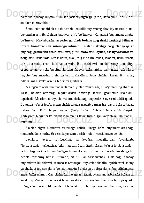 bo‘yicha   qanday   buyum   bilan   taqqoslanayotganiga   qarab,   katta   yoki   kichik   deb
aniqlanishi mumkin. 
Shuni ham tahkidlab o‘tish kerakki, kattalik buyumning shunday xossasiki, uni
buyumdan   ajratib,   alohida   tasavvur   qilib   bo‘lmaydi.   Kattalikni   buyumdan   ajratib
bo‘lmaydi. Maktabgacha tayyorlov guruhida  bolalarning shakl haqidagi bilimlar
mustahkamlanadi   va   sistemaga   solinadi .   Bolalar   maktabga   borgunlariga   qadar
quyidagi  geometrik shakllarni farq qilish, nomlarini aytish, asosiy xossalari va
belgilarini bilishlari   kerak: doira, oval, to‘g‘ri to‘rtburchak, kvadrat, uchburchak,
to‘rt   burchak,   shar,   kub   va   silindr.   Bu   shakllarni   bolalar   rangi,   kattaligi,
proporsiyasi,   u   yoki   bu   figuralarning   fazoviy   holatlaridan   qat’i   nazar,   bilishlari,
hayotiy   buyumlardan   o‘zlariga   tanish   shakllarni   topa   olishlari   kerak.   Bu   ishga,
odatda, mashg‘ulotlarning bir qismi ajratiladi.
Mashg‘ulotlarda shu maqsadlarda o‘yinlar o‘tkaziladi, bu o‘yinlarning shartiga
ko‘ra,   bolalar   atrofdagi   buyumlardan   o‘zlariga   tanish   geometrik   shakllarni
topishadi. Masalan, tarbiyachi kvadrat shaklidagi buyumlarni aytishni taklif qiladi.
Buyumni to‘g‘ri topib, uning shakli haqida gapirib bergan har qaysi bola bittadan
fishka   oladi.   Ko‘p   buyum   aytgan   (ko‘p   fishka   to‘plagan)   bola   yutib   chiqadi.
Tarbiyachi buyumni ko‘rsatmasdan, uning taviri tushirilgan kartochkani ko‘rsatishi
mumkin.
Bolalar   olgan   bilimlarni   sistemaga   solish,   ularga   ba’zi   buyumlar   orasidagi
munosabatlarni tushunib olishda yordam berish muhim vazifalardan biridir.
Bolalarni   to‘g‘ri   to‘rtburchak   va   kvadrat   modellaridan   foydalanib,
“to‘rtburchak” tushunchasi  bilan tanishtirilgan. Endi, ularga to‘g‘ri to‘rtburchak 4
ta burchagi va 4 ta tomoni bo‘lgan figura ekanini tushuntirish qoladi. Bolalarga bir
nechta   topshiriq   berish   mumkin,   ya’ni   ular   to‘rtburchak   shaklidagi   qanday
buyumlarni  bilishlarini, rasmda tasvirlangan  buyumlar  shaklini  aytishlarini  so‘ray
va shu kabi topshiriqlarni berish mumkin.Bolalarga bu figuralarni farq qilishnigina
emas, balki ularni tiklay olishni ham o‘rgatish kerak. Masalan, tarbiyachi bolalarga
katakli   qog‘ozga   tomonlari   4  tadan   katakka   teng  kvadrat   chizishni   tavsiya   qiladi.
So‘ngra tomonlari oldingisidan 2 ta katak ortiq bo‘lgan kvadrat chizishni, ustki va
21