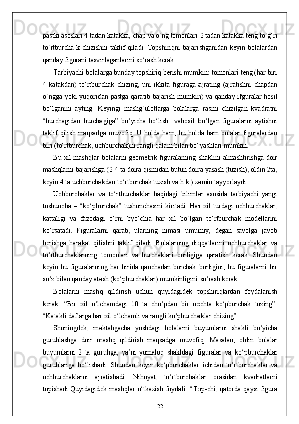 pastki asoslari 4 tadan katakka, chap va o‘ng tomonlari 2 tadan katakka teng to‘g‘ri
to‘rtburcha k chizishni  taklif  qiladi. Topshiriqni bajarishganidan keyin bolalardan
qanday figurani tasvirlaganlarini so‘rash kerak.
Tarbiyachi bolalarga bunday topshiriq berishi mumkin: tomonlari teng (har biri
4   katakdan)   to‘rtburchak   chizing,   uni   ikkita   figuraga   ajrating   (ajratishni   chapdan
o‘ngga yoki  yuqoridan pastga qaratib bajarish mumkin)  va qanday ifguralar hosil
bo‘lganini   ayting.   Keyingi   mashg‘ulotlarga   bolalarga   rasmi   chizilgan   kvadratni
“burchagidan   burchagiga”   bo‘yicha   bo‘lish     vahosil   bo‘lgan   figuralarni   aytishni
taklif   qilish  maqsadga  muvofiq.  U holda  ham,  bu holda  ham  bolalar   figuralardan
biri (to‘rtburchak, uchburchak)ni rangli qalam bilan bo‘yashlari mumkin.
Bu xil mashqlar bolalarni geometrik figuralarning shaklini almashtirishga doir
mashqlarni bajarishga (2-4 ta doira qismidan butun doira yasash (tuzish); oldin 2ta,
keyin 4 ta uchburchakdan to‘rtburchak tuzish va h.k.) zamin tayyorlaydi.
Uchburchaklar   va   to‘rtburchaklar   haqidagi   bilimlar   asosida   tarbiyachi   yangi
tushuncha   –   “ko‘pburchak”   tushunchasini   kiritadi.   Har   xil   turdagi   uchburchaklar,
kattaligi   va   fazodagi   o‘rni   byo‘chia   har   xil   bo‘lgan   to‘rtburchak   modellarini
ko‘rsatadi.   Figuralarni   qarab,   ularning   nimasi   umumiy,   degan   savolga   javob
berishga   harakat   qilishni   taklif   qiladi.   Bolalarning   diqqatlarini   uchburchaklar   va
to‘rtburchaklarning   tomonlari   va   burchaklari   borligiga   qaratish   kerak.   Shundan
keyin   bu   figuralarning   har   birida   qanchadan   burchak   borligini,   bu   figuralarni   bir
so‘z bilan qanday atash (ko‘pburchaklar) mumkinligini so‘rash kerak.
Bolalarni   mashq   qildirish   uchun   quyidagidek   topshiriqlardan   foydalanish
kerak:   “Bir   xil   o‘lchamdagi   10   ta   cho‘pdan   bir   nechta   ko‘pburchak   tuzing”.
“Katakli daftarga har xil o‘lchamli va rangli ko‘pburchaklar chizing”.
Shuningdek,   maktabgacha   yoshdagi   bolalarni   buyumlarni   shakli   bo‘yicha
guruhlashga   doir   mashq   qildirish   maqsadga   muvofiq.   Masalan,   oldin   bolalar
buyumlarni   2   ta   guruhga,   ya’ni   yumaloq   shakldagi   figuralar   va   ko‘pburchaklar
guruhlariga   bo‘lishadi.   Shundan   keyin   ko‘pburchaklar   ichidan   to‘rtburchaklar   va
uchburchaklarni   ajratishadi.   Nihoyat,   to‘rtburchaklar   orasidan   kvadratlarni
topishadi.Quyidagidek   mashqlar   o‘tkazish   foydali:   “Top-chi,  qatorda   qaysi   figura
22 