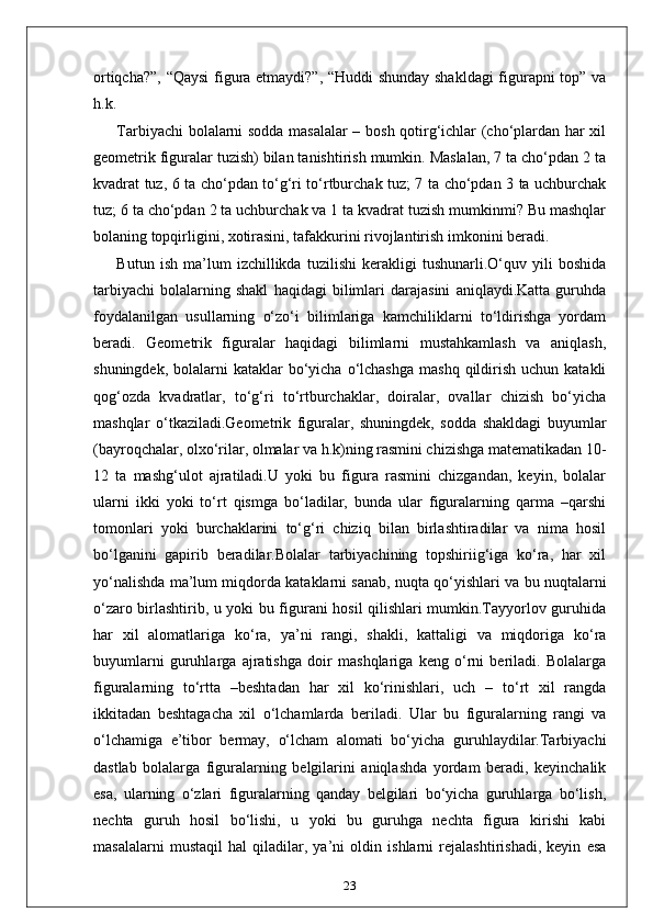 ortiqcha?”, “Qaysi  figura etmaydi?”, “Huddi  shunday shakldagi  figurapni top” va
h.k.
Tarbiyachi bolalarni sodda masalalar – bosh qotirg‘ichlar (cho‘plardan har xil
geometrik figuralar tuzish) bilan tanishtirish mumkin. Maslalan, 7 ta cho‘pdan 2 ta
kvadrat tuz, 6 ta cho‘pdan to‘g‘ri to‘rtburchak tuz; 7 ta cho‘pdan 3 ta uchburchak
tuz; 6 ta cho‘pdan 2 ta uchburchak va 1 ta kvadrat tuzish mumkinmi? Bu mashqlar
bolaning topqirligini, xotirasini, tafakkurini rivojlantirish imkonini beradi.
Butun   ish   ma’lum   izchillikda   tuzilishi   kerakligi   tushunarli.O‘quv   yili   boshida
tarbiyachi   bolalarning   shakl   haqidagi   bilimlari   darajasini   aniqlaydi.Katta   guruhda
foydalanilgan   usullarning   o‘zo‘i   bilimlariga   kamchiliklarni   to‘ldirishga   yordam
beradi.   Geometrik   figuralar   haqidagi   bilimlarni   mustahkamlash   va   aniqlash,
shuningdek,  bolalarni  kataklar  bo‘yicha  o‘lchashga   mashq  qildirish  uchun  katakli
qog‘ozda   kvadratlar,   to‘g‘ri   to‘rtburchaklar,   doiralar,   ovallar   chizish   bo‘yicha
mashqlar   o‘tkaziladi.Geometrik   figuralar,   shuningdek,   sodda   shakldagi   buyumlar
(bayroqchalar, olxo‘rilar, olmalar va h.k)ning rasmini chizishga matematikadan 10-
12   ta   mashg‘ulot   ajratiladi.U   yoki   bu   figura   rasmini   chizgandan,   keyin,   bolalar
ularni   ikki   yoki   to‘rt   qismga   bo‘ladilar,   bunda   ular   figuralarning   qarma   –qarshi
tomonlari   yoki   burchaklarini   to‘g‘ri   chiziq   bilan   birlashtiradilar   va   nima   hosil
bo‘lganini   gapirib   beradilar.Bolalar   tarbiyachining   topshiriig‘iga   ko‘ra,   har   xil
yo‘nalishda ma’lum miqdorda kataklarni sanab, nuqta qo‘yishlari va bu nuqtalarni
o‘zaro birlashtirib, u yoki bu figurani hosil qilishlari mumkin.Tayyorlov guruhida
har   xil   alomatlariga   ko‘ra,   ya’ni   rangi,   shakli,   kattaligi   va   miqdoriga   ko‘ra
buyumlarni   guruhlarga   ajratishga   doir   mashqlariga   keng   o‘rni   beriladi.   Bolalarga
figuralarning   to‘rtta   –beshtadan   har   xil   ko‘rinishlari,   uch   –   to‘rt   xil   rangda
ikkitadan   beshtagacha   xil   o‘lchamlarda   beriladi.   Ular   bu   figuralarning   rangi   va
o‘lchamiga   e’tibor   bermay,   o‘lcham   alomati   bo‘yicha   guruhlaydilar.Tarbiyachi
dastlab   bolalarga   figuralarning   belgilarini   aniqlashda   yordam   beradi,   keyinchalik
esa,   ularning   o‘zlari   figuralarning   qanday   belgilari   bo‘yicha   guruhlarga   bo‘lish,
nechta   guruh   hosil   bo‘lishi,   u   yoki   bu   guruhga   nechta   figura   kirishi   kabi
masalalarni   mustaqil   hal   qiladilar,   ya’ni   oldin   ishlarni   rejalashtirishadi,   keyin   esa
23 