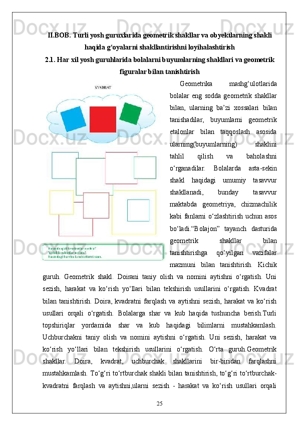 II.BOB. Turli yosh guruxlarida geometrik shakllar va obyektlarning shakli
haqida g‘oyalarni shakllantirishni loyihalashtirish
2.1.  Har xil yosh guruhlarida bolalarni buyumlarning shakllari va geometrik
figuralar bilan tanishtirish
Geometrika   mashg‘ulotlarida
bolalar   eng   sodda   geometrik   shakllar
bilan,   ularning   ba’zi   xossalari   bilan
tanishadilar,   buyumlarni   geometrik
etalonlar   bilan   taqqoslash   asosida
ularning(buyumlarning)   shaklini
tahlil   qilish   va   baholashni
o‘rganadilar.   Bolalarda   asta-sekin
shakl   haqidagi   umumiy   tasavvur
shakllanadi,   bunday   tasavvur
maktabda   geometriya,   chizmachilik
kabi fanlarni o‘zlashtirish uchun asos
bo‘ladi.“Bolajon”   tayanch   dasturida
geometrik   shakllar   bilan
tanishtirishga   qo‘yilgan   vazifalar
mazmuni   bilan   tanishtirish.   Kichik
guruh.   Geometrik   shakl.   Doirani   taniy   olish   va   nomini   aytishni   o‘rgatish.   Uni
sezish,   harakat   va   ko‘rish   yo‘llari   bilan   tekshirish   usullarini   o‘rgatish.   Kvadrat
bilan   tanishtirish.   Doira,   kvadratni   farqlash   va   aytishni   sezish,   harakat   va   ko‘rish
usullari   orqali   o‘rgatish.   Bolalarga   shar   va   kub   haqida   tushuncha   berish.Turli
topshiriqlar   yordamida   shar   va   kub   haqidagi   bilimlarni   mustahkamlash.
Uchburchakni   taniy   olish   va   nomini   aytishni   o‘rgatish.   Uni   sezish,   harakat   va
ko‘rish   yo‘llari   bilan   tekshirish   usullarini   o‘rgatish.   O‘rta   guruh.Geometrik
shakllar.   Doira,   kvadrat,   uchburchak   shakllarini   bir-biridan   farqlashni
mustahkamlash. To‘g‘ri to‘rtburchak shakli bilan tanishtirish, to‘g‘ri to‘rtburchak-
kvadratni   farqlash   va   aytishni,ularni   sezish   -   harakat   va   ko‘rish   usullari   orqali
25 