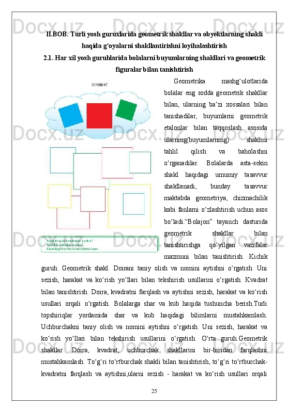 II.BOB. Turli yosh guruxlarida geometrik shakllar va obyektlarning shakli
haqida g‘oyalarni shakllantirishni loyihalashtirish
2.1.  Har xil yosh guruhlarida bolalarni buyumlarning shakllari va geometrik
figuralar bilan tanishtirish
Geometrika   mashg‘ulotlarida
bolalar   eng   sodda   geometrik   shakllar
bilan,   ularning   ba’zi   xossalari   bilan
tanishadilar,   buyumlarni   geometrik
etalonlar   bilan   taqqoslash   asosida
ularning(buyumlarning)   shaklini
tahlil   qilish   va   baholashni
o‘rganadilar.   Bolalarda   asta-sekin
shakl   haqidagi   umumiy   tasavvur
shakllanadi,   bunday   tasavvur
maktabda   geometriya,   chizmachilik
kabi fanlarni o‘zlashtirish uchun asos
bo‘ladi.“Bolajon”   tayanch   dasturida
geometrik   shakllar   bilan
tanishtirishga   qo‘yilgan   vazifalar
mazmuni   bilan   tanishtirish.   Kichik
guruh.   Geometrik   shakl.   Doirani   taniy   olish   va   nomini   aytishni   o‘rgatish.   Uni
sezish,   harakat   va   ko‘rish   yo‘llari   bilan   tekshirish   usullarini   o‘rgatish.   Kvadrat
bilan   tanishtirish.   Doira,   kvadratni   farqlash   va   aytishni   sezish,   harakat   va   ko‘rish
usullari   orqali   o‘rgatish.   Bolalarga   shar   va   kub   haqida   tushuncha   berish.Turli
topshiriqlar   yordamida   shar   va   kub   haqidagi   bilimlarni   mustahkamlash.
Uchburchakni   taniy   olish   va   nomini   aytishni   o‘rgatish.   Uni   sezish,   harakat   va
ko‘rish   yo‘llari   bilan   tekshirish   usullarini   o‘rgatish.   O‘rta   guruh.Geometrik
shakllar.   Doira,   kvadrat,   uchburchak   shakllarini   bir-biridan   farqlashni
mustahkamlash. To‘g‘ri to‘rtburchak shakli bilan tanishtirish, to‘g‘ri to‘rtburchak-
kvadratni   farqlash   va   aytishni,ularni   sezish   -   harakat   va   ko‘rish   usullari   orqali
25