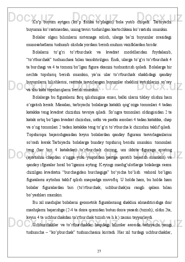 Ko‘p   buyum   aytgan   (ko‘p   fishka   to‘plagan)   bola   yutib   chiqadi.   Tarbiyachi
buyumni ko‘rsatmasdan, uning taviri tushirilgan kartochkani ko‘rsatishi mumkin.
Bolalar   olgan   bilimlarni   sistemaga   solish,   ularga   ba’zi   buyumlar   orasidagi
munosabatlarni tushunib olishda yordam berish muhim vazifalardan biridir.
Bolalarni   to‘g‘ri   to‘rtburchak   va   kvadrat   modellaridan   foydalanib,
“to‘rtburchak” tushunchasi  bilan tanishtirilgan. Endi, ularga to‘g‘ri to‘rtburchak 4
ta burchagi va 4 ta tomoni bo‘lgan figura ekanini tushuntirish qoladi. Bolalarga bir
nechta   topshiriq   berish   mumkin,   ya’ni   ular   to‘rtburchak   shaklidagi   qanday
buyumlarni  bilishlarini, rasmda tasvirlangan  buyumlar  shaklini  aytishlarini  so‘ray
va shu kabi topshiriqlarni berish mumkin.
Bolalarga bu figuralarni farq qilishnigina emas, balki ularni tiklay olishni ham
o‘rgatish kerak. Masalan,  tarbiyachi  bolalarga katakli qog‘ozga tomonlari 4 tadan
katakka teng kvadrat chizishni tavsiya qiladi. So‘ngra tomonlari oldingisidan 2 ta
katak ortiq bo‘lgan kvadrat chizishni, ustki va pastki asoslari 4 tadan katakka, chap
va o‘ng tomonlari 2 tadan katakka teng to‘g‘ri to‘rtburcha k chizishni taklif qiladi.
Topshiriqni   bajarishganidan   keyin   bolalardan   qanday   figurani   tasvirlaganlarini
so‘rash   kerak.Tarbiyachi   bolalarga   bunday   topshiriq   berishi   mumkin:   tomonlari
teng   (har   biri   4   katakdan)   to‘rtburchak   chizing,   uni   ikkita   figuraga   ajrating
(ajratishni   chapdan   o‘ngga   yoki   yuqoridan   pastga   qaratib   bajarish   mumkin)   va
qanday ifguralar hosil bo‘lganini ayting. Keyingi mashg‘ulotlarga bolalarga rasmi
chizilgan   kvadratni   “burchagidan   burchagiga”   bo‘yicha   bo‘lish     vahosil   bo‘lgan
figuralarni   aytishni   taklif   qilish   maqsadga   muvofiq.   U   holda   ham,   bu   holda   ham
bolalar   figuralardan   biri   (to‘rtburchak,   uchburchak)ni   rangli   qalam   bilan
bo‘yashlari mumkin.
Bu xil mashqlar bolalarni geometrik figuralarning shaklini  almashtirishga doir
mashqlarni bajarishga (2-4 ta doira qismidan butun doira yasash (tuzish); oldin 2ta,
keyin 4 ta uchburchakdan to‘rtburchak tuzish va h.k.) zamin tayyorlaydi.
Uchburchaklar   va   to‘rtburchaklar   haqidagi   bilimlar   asosida   tarbiyachi   yangi
tushuncha   –   “ko‘pburchak”   tushunchasini   kiritadi.   Har   xil   turdagi   uchburchaklar,
27 